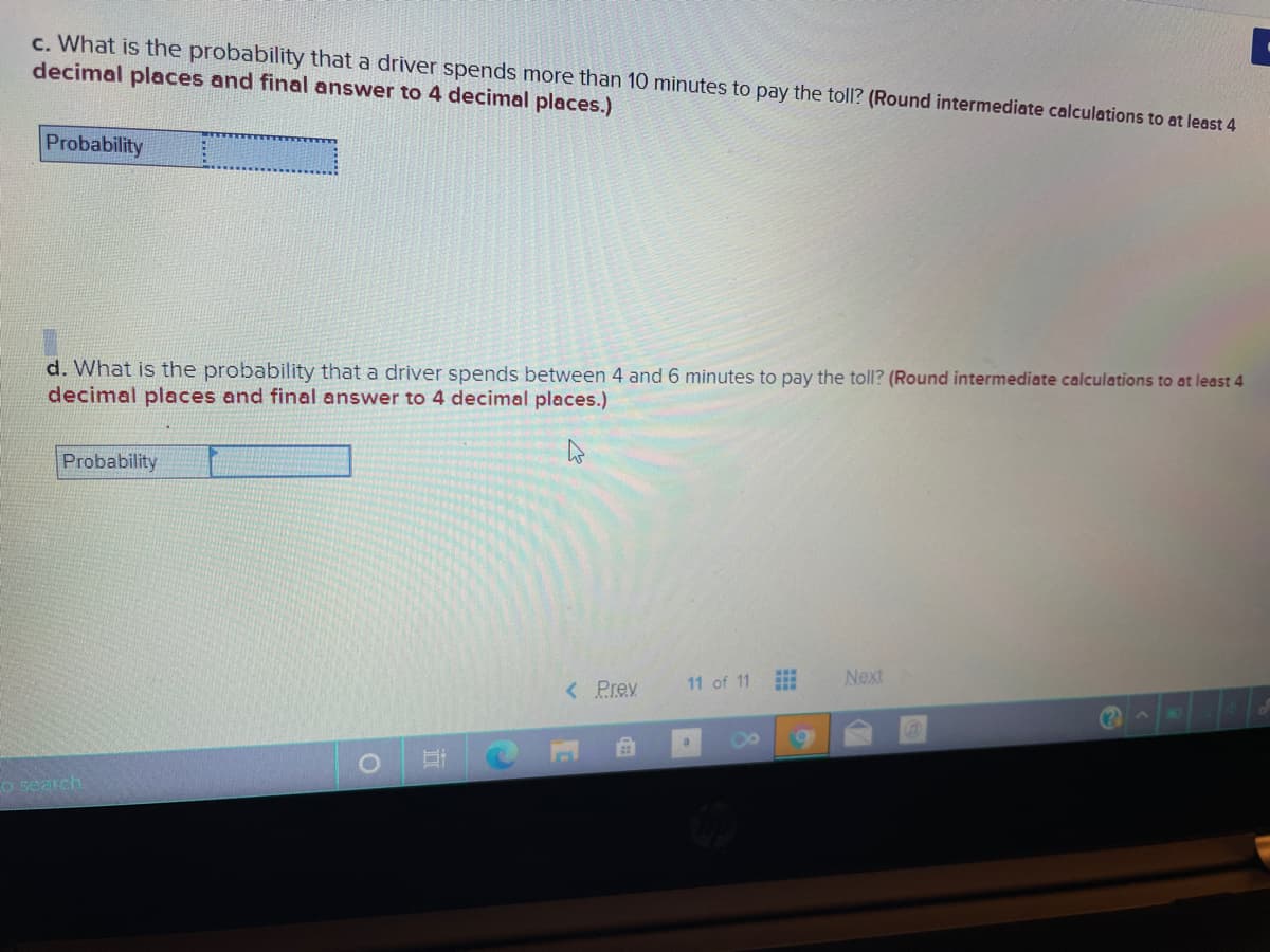 c. What is the probability that a driver spends more than 10 minutes to pay the toll? (Round intermediate calculations to at least 4
decimal places and final answer to 4 decimal places.)
Probability
d. What is the probability that a driver spends between 4 and 6 minutes to pay the toll? (Round intermediate calculations to at least 4
decimal places and final answer to 4 decimal places.)
Probability
< Prev
11 of 11
Next
o search
