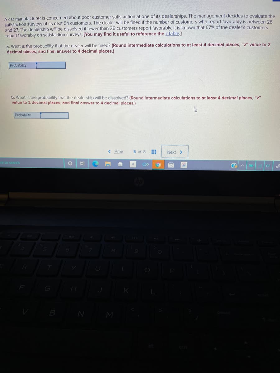 A car manufacturer is concerned about poor customer satisfaction at one of its dealerships. The management decides to evaluate the
satisfaction surveys of its next 54 customers. The dealer will be fined if the number of customers who report favorably is between 26
and 27. The dealership will be dissolved if fewer than 26 customers report favorably. It is known that 67% of the dealer's customers
report favorably on satisfaction surveys. [You may find it useful to reference the z table.]
a. What is the probability that the dealer will be fined? (Round intermediate calculations to at least 4 decimal places, "z" value to 2
decimal places, and final answer to 4 decimal places.)
Probability
b. What is the probability that the dealership will be dissolved? (Round intermediate calculations to at least 4 decimal places, "z"
value to 2 decimal places, and final answer to 4 decimal places.)
Probability
< Prev
5 of 8
Next >
re to search
a
K
B N
