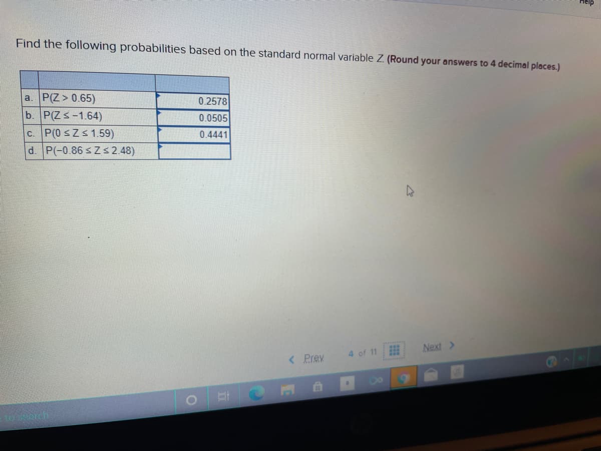 Help
Find the following probabilities based on the standard normal variable Z (Round your answers to 4 decimal places.)
a. P(Z > 0.65)
b. P(Zs-1.64)
c. P(0 sZs 1.59)
d. P(-0.86 s Zs 2.48)
0.2578
0.0505
0.4441
Next >
4 of 11
< Prev
