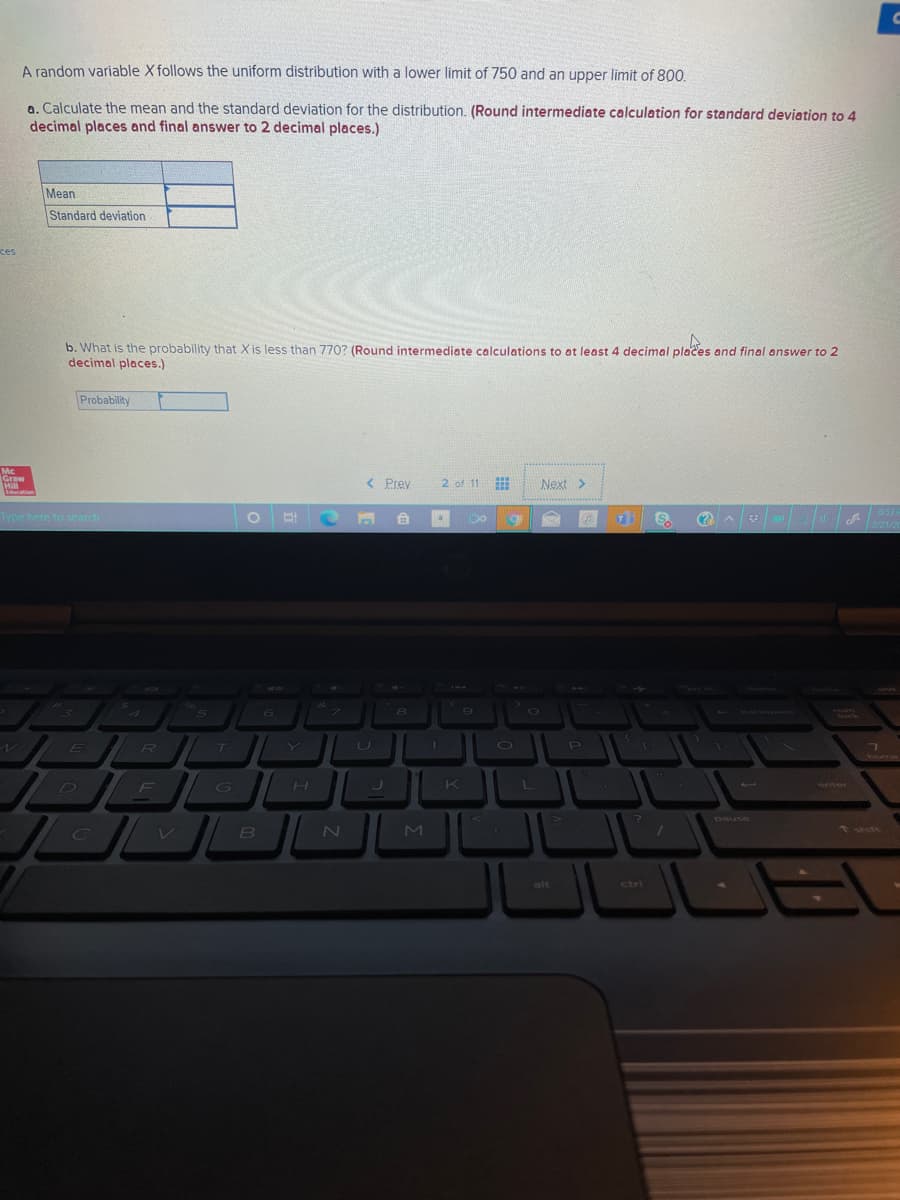 A random variable X follows the uniform distribution with a lower limit of 750 and an upper limit of 800.
a. Calculate the mean and the standard deviation for the distribution. (Round intermediate calculation for standard deviation to 4
decimal places and final answer to 2 decimal places.)
Mean
Standard deviation
ces
b. What is the probability that X is less than 770? (Round intermediate calculations to at least 4 decimal places and final answer to 2
decimal places.)
Probability
Mc
Graw
Hill
Liducation
< Prey
2 of 11
Next >
Type here to search
6.
(?
653
2/21/20
60
7.
1ock
E
U
home
F
enter
D
GO
H.
K
pause
C
* shift
alt
ctri
