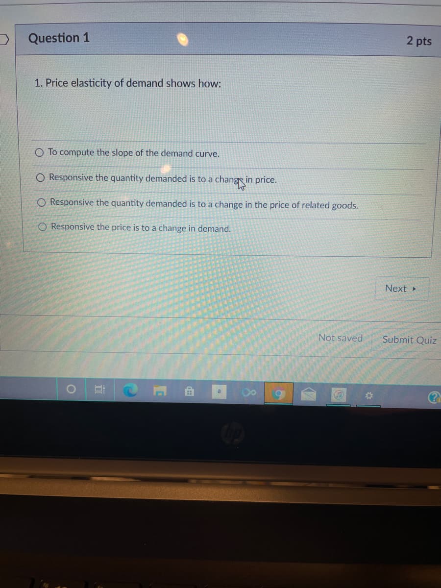 Question 1
2 pts
1. Price elasticity of demand shows how:
O To compute the slope of the demand curve.
O Responsive the quantity demanded is to a
changin
in price.
O Responsive the quantity demanded is to a change in the price of related goods.
Responsive the price is to a change in demand.
Next »
Not saved
Submit Quiz
(?)
a
%23
