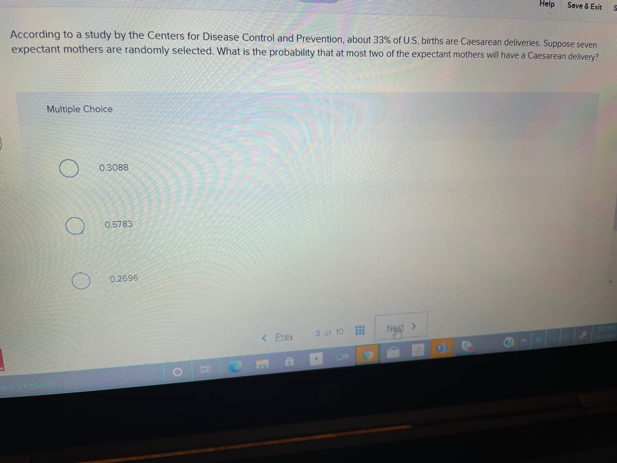 Help
Save & Exit
According to a study by the Centers for Disease Control and Prevention, about 33% of U.S. births are Caesarean deliveries. Suppose seven
expectant mothers are randomly selected. What is the probability that at most two of the expectant mothers will have a Caesarean delivery?
Multiple Choice
0.3088
0.5783
0.2696
Naxt >
< Prev
3 of 10
ere to search
