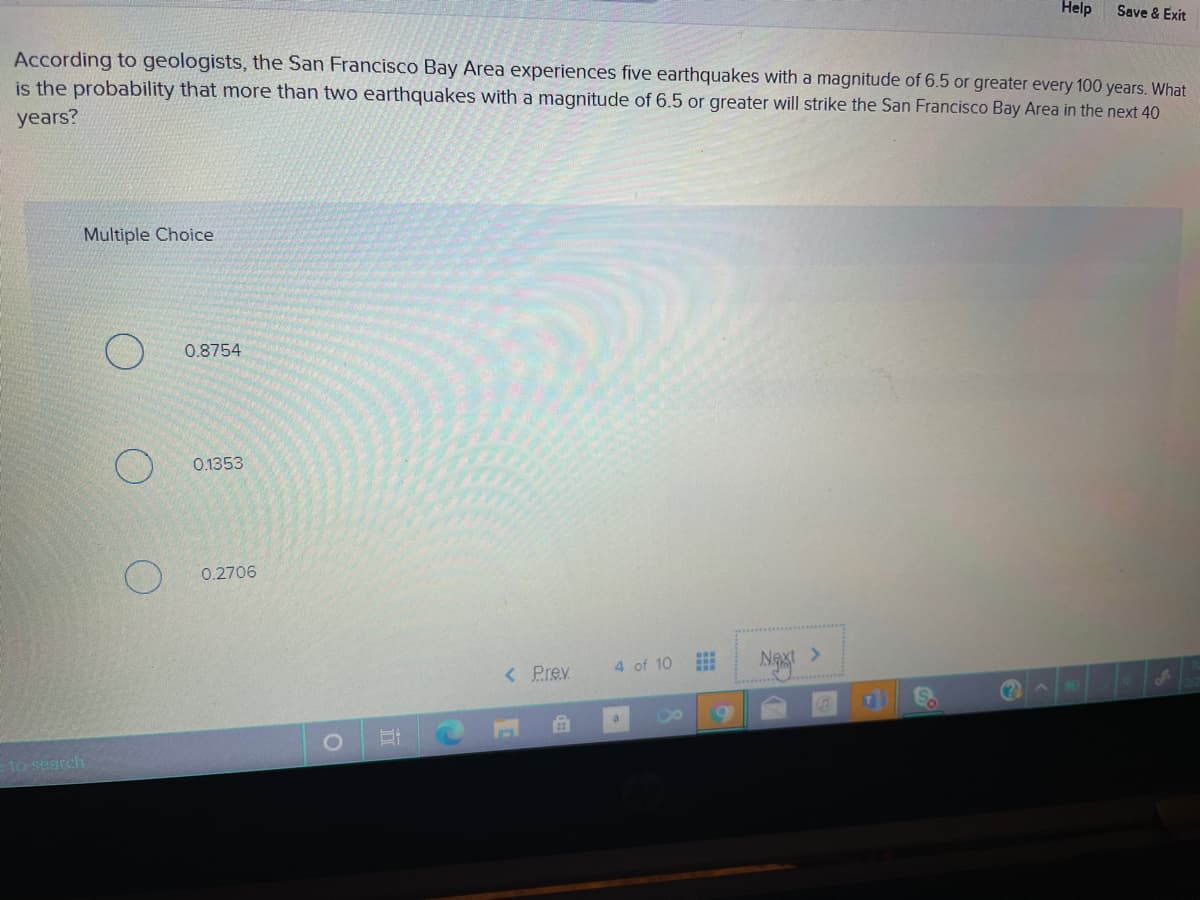Help
Save & Exit
According to geologists, the San Francisco Bay Area experiences five earthquakes with a magnitude of 6.5 or greater every 100 years. What
is the probability that more than two earthquakes with a magnitude of 6.5 or greater will strike the San Francisco Bay Area in the next 40
years?
Multiple Choice
0.8754
0.1353
0.2706
Ngxt
4 of 10
< Prev
a
to search
