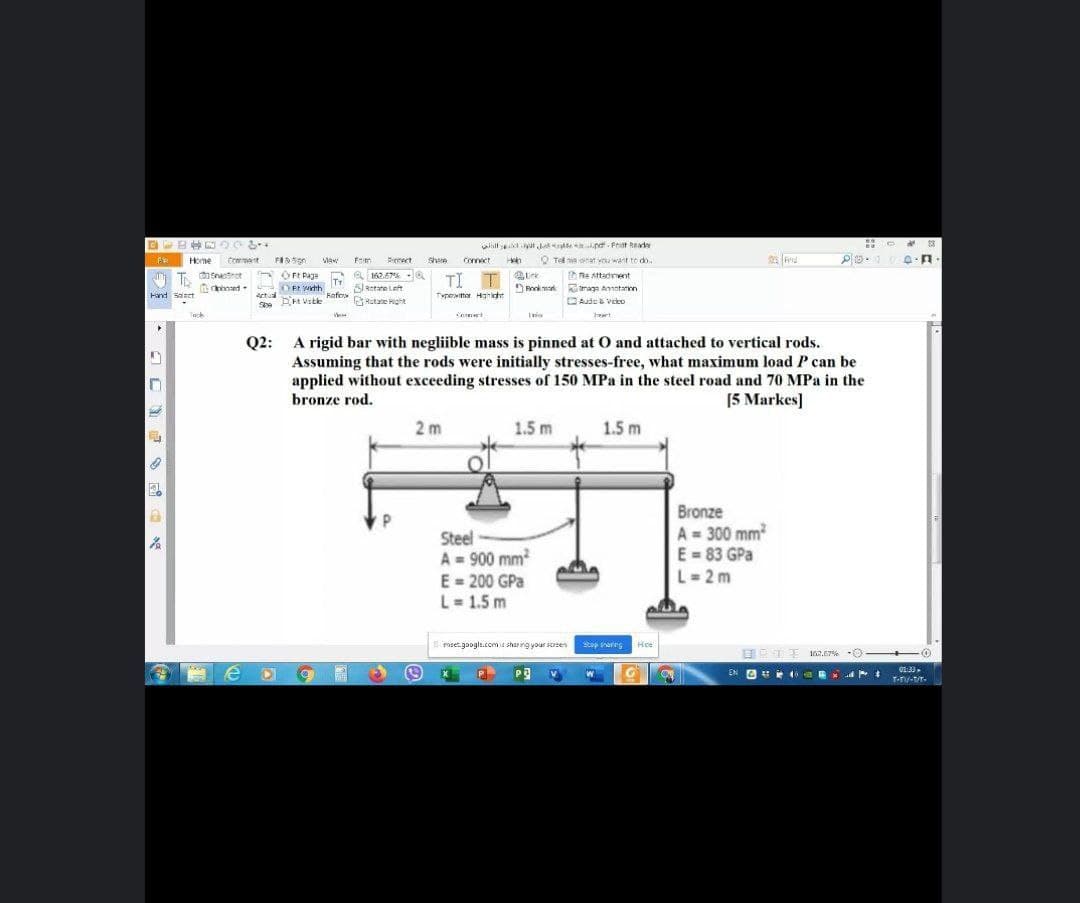 wllls yu a pd- Frist Read
Q Tel e nat you want to do.
FR
Home
Crment
FASion
Maw
Pienect
Share
Connect
OrE Paga
Tr
OEt wth
a 162.67%
0
TI T
T disnatet
D Re attadment
Retare Left
DPnok ma tmage Annatarin
Hand saet
Actual
Rafos
Fofrs
Typeotter Hanight
atane ght
DAude & veko
Sbe
Tack
eart
A rigid bar with negliible mass is pinned at O and attached to vertical rods.
Assuming that the rods were initially stresses-free, what maximum load P can be
applied without exceeding stresses of 150 MPa in the steel road and 70 MPa in the
bronze rod.
Q2:
[5 Markes]
2 m
1.5 m
1.5 m
Steel
A = 900 mm
E = 200 GPa
Bronze
A = 300 mm
E = 83 GPa
L= 2 m
L= 1.5 m
I ret google.comis sharing your scrsen
Stop srarng
Hce
162.67% -0
EN A 0 B
