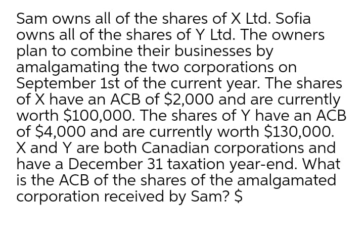 Sam owns all of the shares of X Ltd. Sofia
owns all of the shares of Y Ltd. The owners
plan to combine their businesses by
amalgamating the two corporations on
September 1st of the current year. The shares
of X have an ACB of $2,000 and are currently
worth $100,000. The shares of Y have an ACB
of $4,000 and are currently worth $130,000.
X and Y are both Canadian corporations and
have a December 31 taxation year-end. What
is the ACB of the shares of the amalgamated
corporation received by Sam? $
