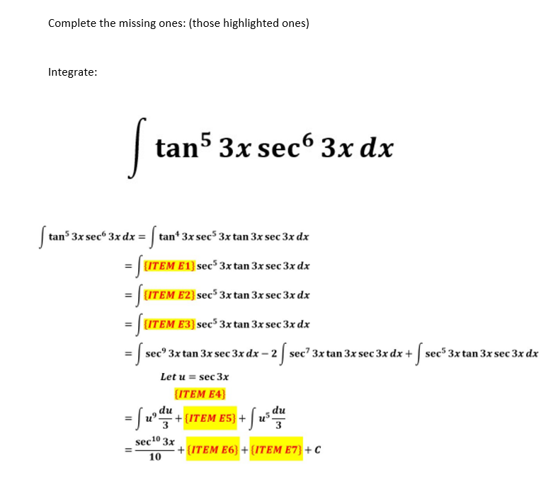 Complete the missing ones: (those highlighted ones)
Integrate:
[ tan5 3x sec6 3x dx
[ tan³ 3x sec 3x dx = [ tan¹ 3x sec³ 3x tan 3x sec 3x dx
= [[ITEM E1) sec³ 3x tan 3x sec 3x dx
= [UTEM E2) sec³ 3x tan 3x sec 3x dx
= SUTEM
= [sec 3x tan 3x sec 3x dx - 2 f sec² 3x tan 3x sec 3x dx + [sec³ 3x tan 3x sec 3x dx
Let u = sec 3x
{ITEM E4}
(ITEM E3) sec5 3x tan 3x sec 3x dx
du
= [u³y + (ITEM E5) + fus du
3
3
sec 10 3x
10
+{ITEM E6} + {ITEM E7) + C