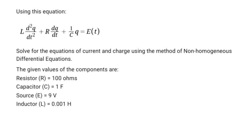 Using this equation:
L
dt²
+ + q = E(t)
dt
Solve for the equations of current and charge using the method of Non-homogeneous
Differential Equations.
The given values of the components are:
Resistor (R) = 100 ohms
Capacitor (C) = 1 F
Source (E) = 9 V
Inductor (L) = 0.001 H