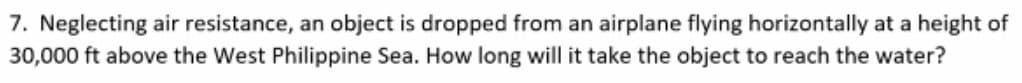 7. Neglecting air resistance, an object is dropped from an airplane flying horizontally at a height of
30,000 ft above the West Philippine Sea. How long will it take the object to reach the water?