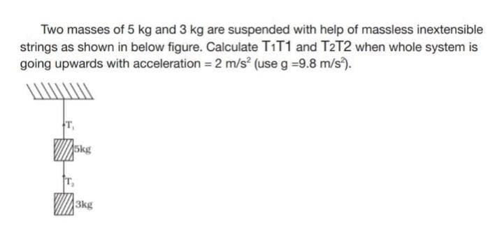 Two masses of 5 kg and 3 kg are suspended with help of massless inextensible
strings as shown in below figure. Calculate T1T1 and T2T2 when whole system is
going upwards with acceleration = 2 m/s² (use g -9.8 m/s²).
5kg
3kg