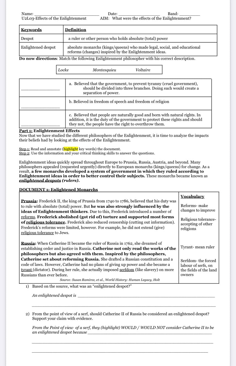 Name:
Date:
Band:
U2L03-Effects of the Enlightenment
AIM: What were the effects of the Enlightenment?
Кеywords
Definition
Despot
a ruler or other person who holds absolute (total) power
Enlightened despot
absolute monarchs (kings/queens) who made legal, social, and educational
reforms (changes) inspired by the Enlightenment ideas.
Do now directions: Match the following Enlightenment philosopher with his correct description.
Locke
Montesquieu
Voltaire
a. Believed that the government, to prevent tyranny (cruel government),
should be divided into three branches. Doing such would create a
separation of power.
b. Believed in freedom of speech and freedom of religion
c. Believed that people are naturally good and born with natural rights. In
addition, it is the duty of the government to protect these rights and should
they not, the people have the right to overthrow them.
Part 1: Enlightenment Effects
Now that we have studied the different philosophers of the Enlightenment, it is time to analyze the impacts
their beliefs had by looking at the effects of the Enlightenment.
Step 1; Read and annotate (highlight key words) the document.
Step 2: Use the information and your critical thinking skills to answer the questions.
Enlightenment ideas quickly spread throughout Europe to Prussia, Russia, Austria, and beyond. Many
philosophers appealed (requested urgently) directly to European monarchs (kings/queens) for change. As a
result, a few monarchs developed a system of government in which they ruled according to
Enlightenment ideas in order to better control their subjects. These monarchs became known as
enlightened despots (rulers).
DOCUMENT 1: Enlightened Monarchs
Vocabulary
Prussia: Frederick II, the king of Prussia from 1740 to 1786, believed that his duty was
to rule with absolute (total) power. But he was also strongly influenced by the
ideas of Enlightenment thinkers. Due to this, Frederick introduced a number of
reforms. Frederick abolished (got rid of) torture and supported most forms
of religious tolerance. Frederick also reduced censorship (cutting out information).
Frederick's reforms were limited, however. For example, he did not extend (give)
religious tolerance to Jews.
Reforms- make
changes to improve
Religious tolerance-
accepting of other
religions
Russia: When Catherine II became the ruler of Russia in 1762, she dreamed of
establishing order and justice in Russia. Catherine not only read the works of the | Tyrant- mean ruler
philosophers but also agreed with them. Inspired by the philosophers,
Catherine set about reforming Russia. She drafted a Russian constitution and a
code of laws. However, Catherine had no plans of giving up power and she became a
tyrant (dictator). During her rule, she actually imposed serfdom (like slavery) on more
Russians than ever before.
Serfdom- the forced
labour of serfs, on
the fields of the land
owners
Source: Susan Ramirez, et al., World History: Human Legacy, Holt
1) Based on the source, what was an "enlightened despot?"
An enlightened despot is
2) From the point of view of a serf, should Catherine II of Russia be considered an enlightened despot?
Support your claim with evidence.
From the Point of view of a serf, they (highlight) WOULD/ WOULD NOT consider Catherine II to be
an enlightened despot because
