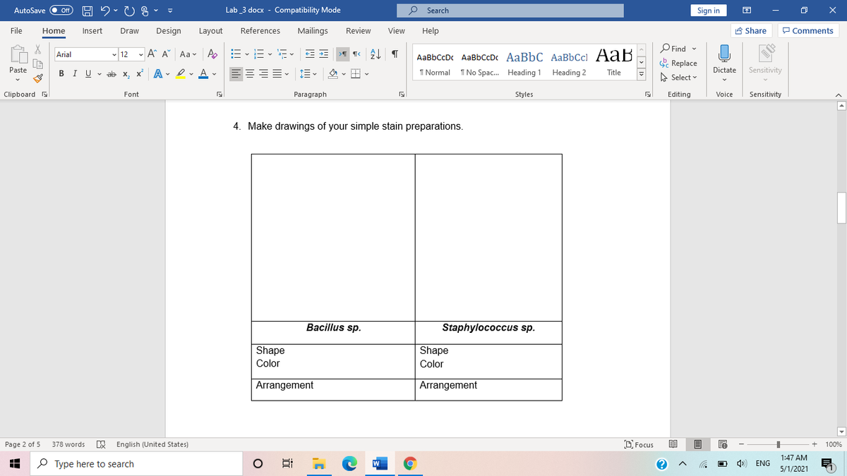 AutoSave
Off
Lab _3 docx - Compatibility Mode
P Search
Sign in
O X
File
Home
Insert
Draw
Design
Layout
References
Mailings
Review
View
Help
A Share
P Comments
O Find -
- 12 - A A Aav A
AaBbCcDc AaBbCcDc AaBbC AaBbCc] AaB
Arial
Replace
Paste
BIU v ab x, x A - Iv A v
I Normal
I No Spac. Heading 1
Heading 2
Dictate
Sensitivity
Title
A Select v
Clipboard
Font
Paragraph
Styles
Editing
Voice
Sensitivity
4. Make drawings of your simple stain preparations.
Bacillus sp.
Staphylococcus sp.
Shape
Shape
Color
Color
Arrangement
Arrangement
Page 2 of 5
English (United States)
O Focus
100%
378 words
1:47 AM
O Type here to search
ENG
5/1/2021
近
