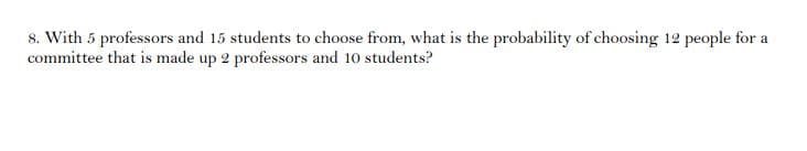 8. With 5 professors and 15 students to choose from, what is the probability of choosing 12 people for a
committee that is made up 2 professors and 10 students?