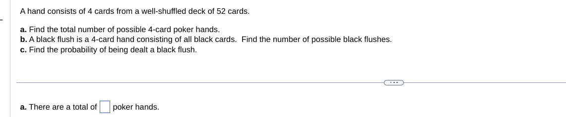 A hand consists of 4 cards from a well-shuffled deck of 52 cards.
a. Find the total number of possible 4-card poker hands.
b. A black flush is a 4-card hand consisting of all black cards. Find the number of possible black flushes.
c. Find the probability of being dealt a black flush.
a. There are a total of
poker hands.