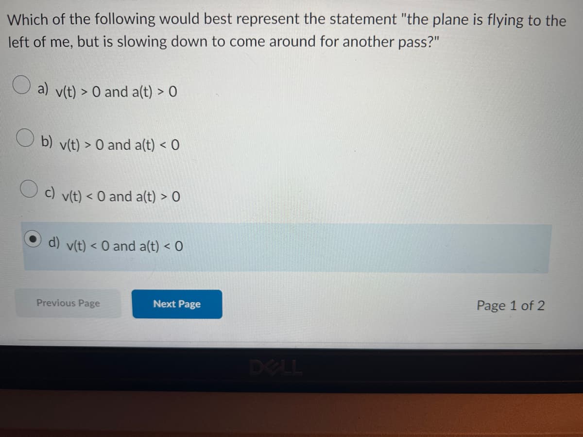 Which of the following would best represent the statement "the plane is flying to the
left of me, but is slowing down to come around for another pass?"
a) v(t) > 0 and a(t) > 0
b) v(t) > 0 and a(t) < 0
c) v(t) < 0 and a(t) > 0
d) v(t) < 0 and a(t) < 0
Previous Page
Next Page
Page 1 of 2