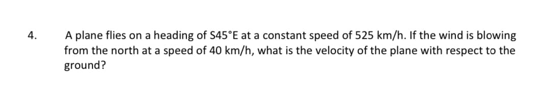 4.
A plane flies on a heading of S45°E at a constant speed of 525 km/h. If the wind is blowing
from the north at a speed of 40 km/h, what is the velocity of the plane with respect to the
ground?