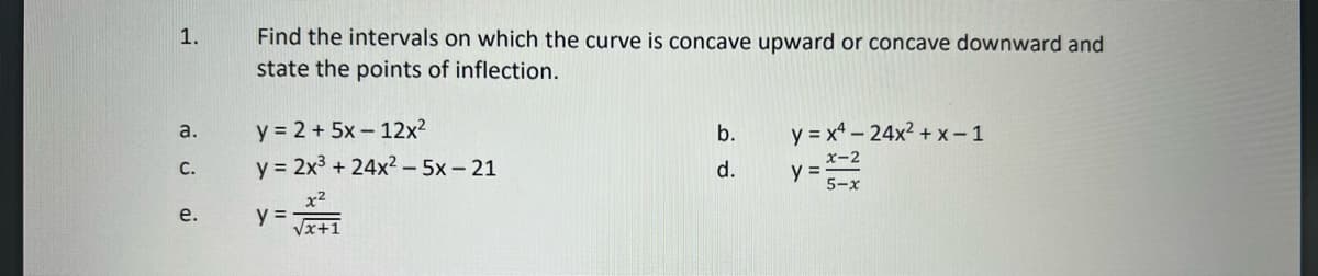 1.
a.
C.
e.
Find the intervals on which the curve is concave upward or concave downward and
state the points of inflection.
y = 2 + 5x12x²
y = 2x³ + 24x²2 -5x - 21
x²
√x+1
y =
b.
d.
y = x4 - 24x²+x-1
y =