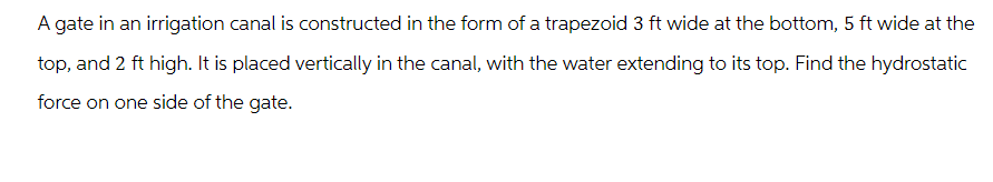 A gate in an irrigation canal is constructed in the form of a trapezoid 3 ft wide at the bottom, 5 ft wide at the
top, and 2 ft high. It is placed vertically in the canal, with the water extending to its top. Find the hydrostatic
force on one side of the gate.