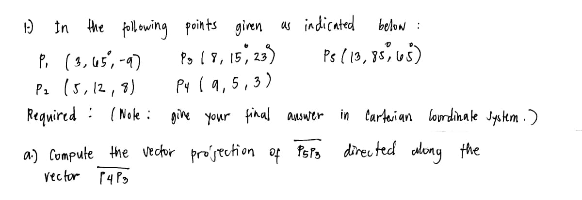 below :
Ps (13, 85, 65)
1-) In the following points given as indicated
Po ( 8, 15, 23)
P4 (9,5,3)
P, (3,65%, -9)
P₂ (5, 12, 8)
Required (Note: give your final answer
:
a) Compute the vector projection of PSP3
vector P4P3
in Carterian Coordinate system.)
directed along the