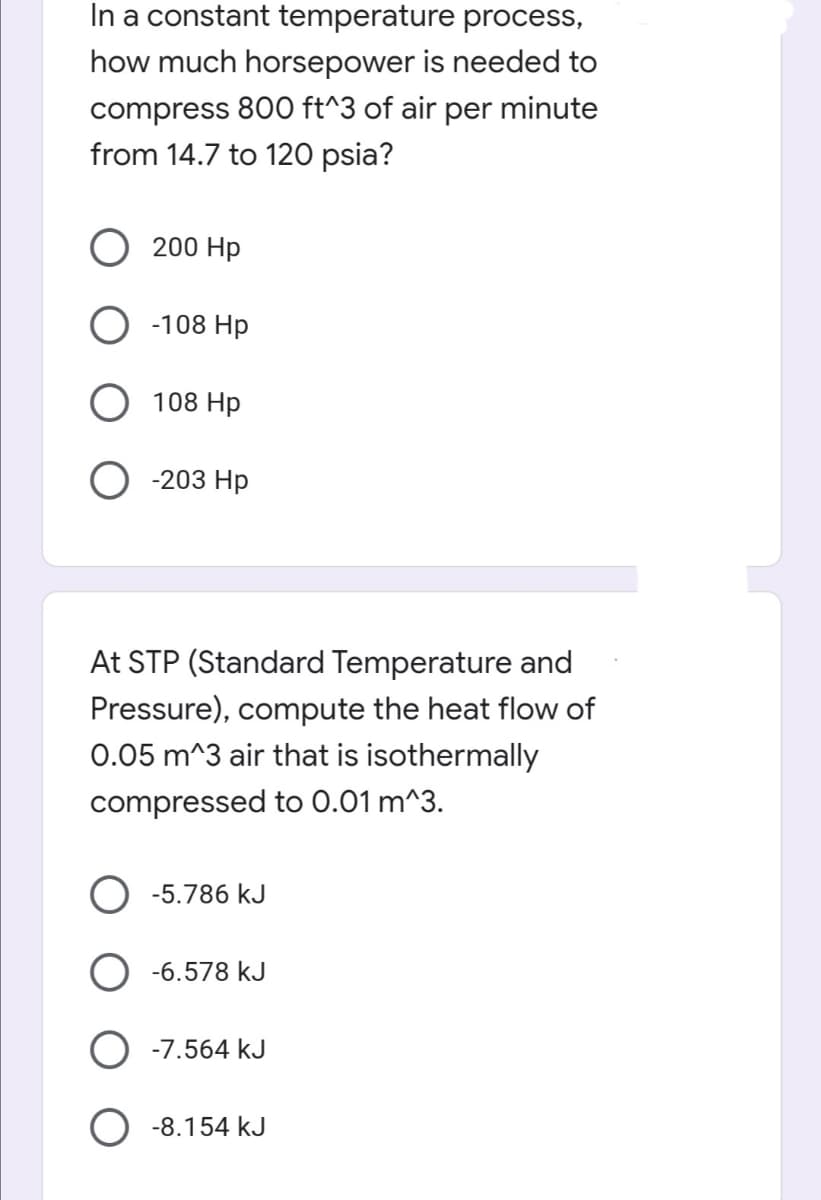 In a constant temperature process,
how much horsepower is needed to
compress 800 ft^3 of air per minute
from 14.7 to 120 psia?
200 Hp
-108 Hp
108 Hp
O-203 Hp
At STP (Standard Temperature and
Pressure), compute the heat flow of
0.05 m^3 air that is isothermally
compressed to 0.01 m^3.
O -5.786 kJ
-6.578 kJ
-7.564 kJ
-8.154 kJ