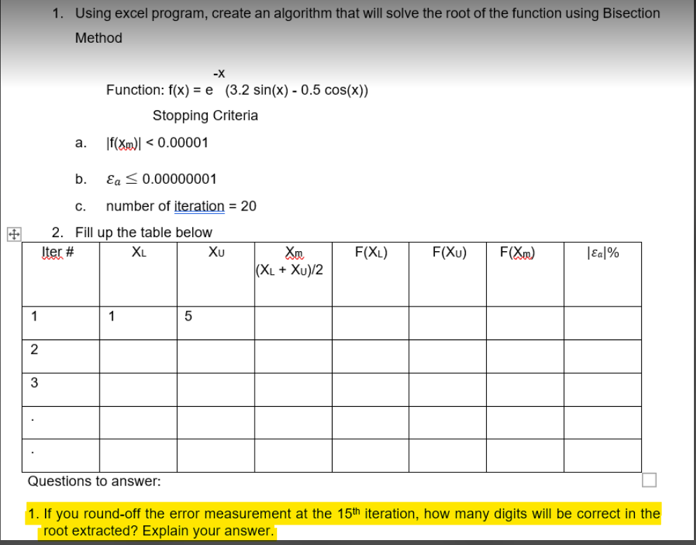 1. Using excel program, create an algorithm that will solve the root of the function using Bisection
Method
-X
Function: f(x) = e (3.2 sin(x) - 0.5 cos(x))
Stopping Criteria
а.
|f(Xm)| < 0.00001
b.
Ea <0.00000001
C.
number of iteration = 20
2. Fill up the table below
Iter #
XL
Xu
F(XL)
F(Xu)
F(Xm)
|Eal%
|(XL + Xu)/2
1
1
2
Questions to answer:
1. If you round-off the error measurement at the 15th iteration, how many digits will be correct in the
root extracted? Explain your answer."
