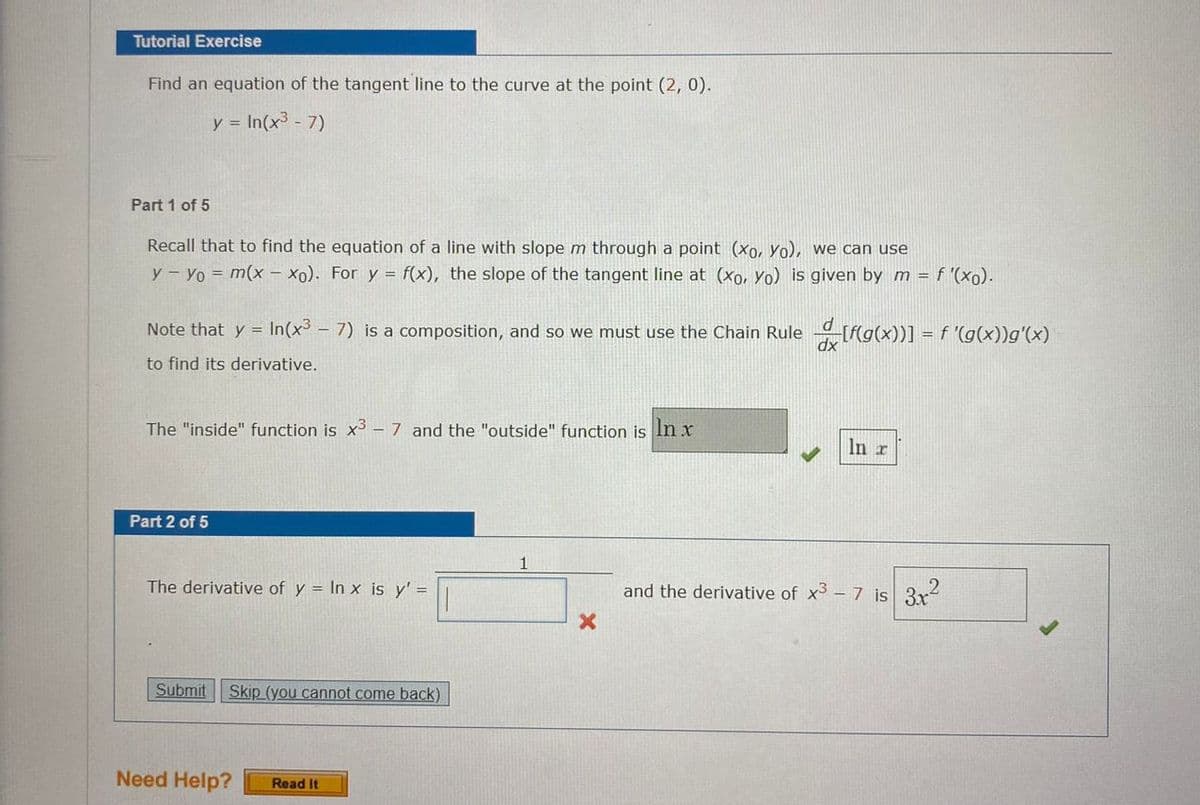 Tutorial Exercise
Find an equation of the tangent line to the curve at the point (2, 0).
y = In(x3 - 7)
Part 1 of 5
Recall that to find the equation of a line with slope m through a point (xo, Yo), we can use
y- Yo = m(x- xo). For y = f(x), the slope of the tangent line at (xo, Yo) is given by m = f "(xo).
Note that y = In(x - 7) is a composition, and so we must use the Chain Rule [f(g(x))] =.
f '(g(x))g'(x)
to find its derivative.
The "inside" function is x -7 and the "outside" function is In x
In r
Part 2 of 5
The derivative of y = In x is y' =
and the derivative of x3- 7 is 3r?
Submit
Skip (you cannot come back)
Need Help?
Read It
