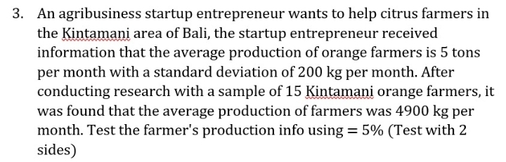 3. An agribusiness startup entrepreneur wants to help citrus farmers in
the Kintamani area of Bali, the startup entrepreneur received
information that the average production of orange farmers is 5 tons
per month with a standard deviation of 200 kg per month. After
conducting research with a sample of 15 Kintamani orange farmers, it
was found that the average production of farmers was 4900 kg per
month. Test the farmer's production info using = 5% (Test with 2
sides)
