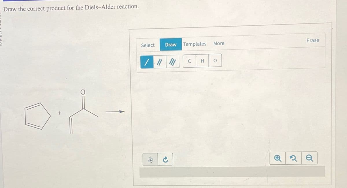 Draw the correct product for the Diels-Alder reaction.
sight
Select Draw Templates More
/|||||||
C H
O
Erase
2 Q