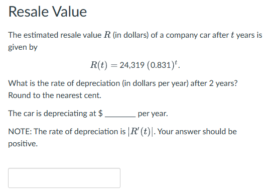 Resale Value
The estimated resale value R. (in dollars) of a company car after t years is
given by
R(t) = 24,319 (0.831)*.
What is the rate of depreciation (in dollars per year) after 2 years?
Round to the nearest cent.
The car is depreciating at $
per year.
NOTE: The rate of depreciation is | R' (t)|. Your answer should be
positive.