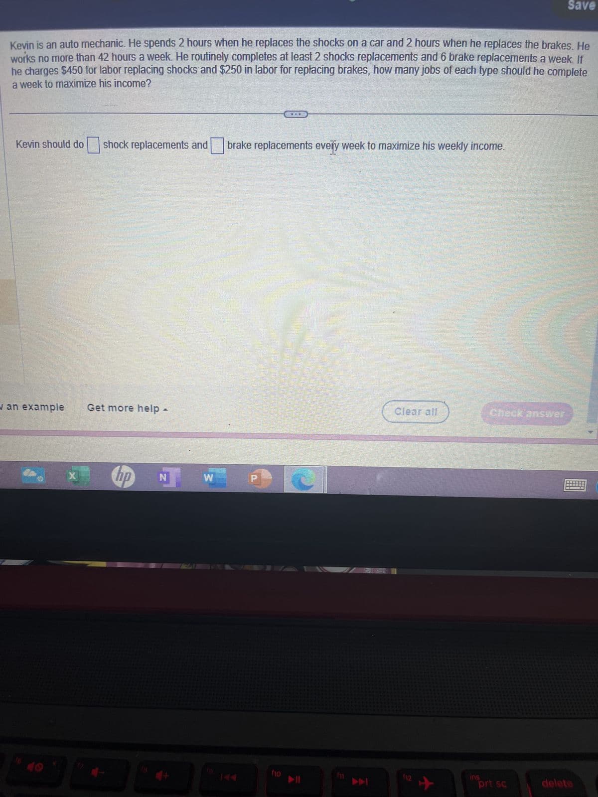Kevin is an auto mechanic. He spends 2 hours when he replaces the shocks on a car and 2 hours when he replaces the brakes. He
works no more than 42 hours a week. He routinely completes at least 2 shocks replacements and 6 brake replacements a week. If
he charges $450 for labor replacing shocks and $250 in labor for replacing brakes, how many jobs of each type should he complete
a week to maximize his income?
Kevin should do
w an example
16 10
shock replacements and brake replacements every week to maximize his weekly income.
Get more help
7
x hp NW
1
FUE
f10
Clear all
112
✈
ins
Check answer
Save
prt sc
delete