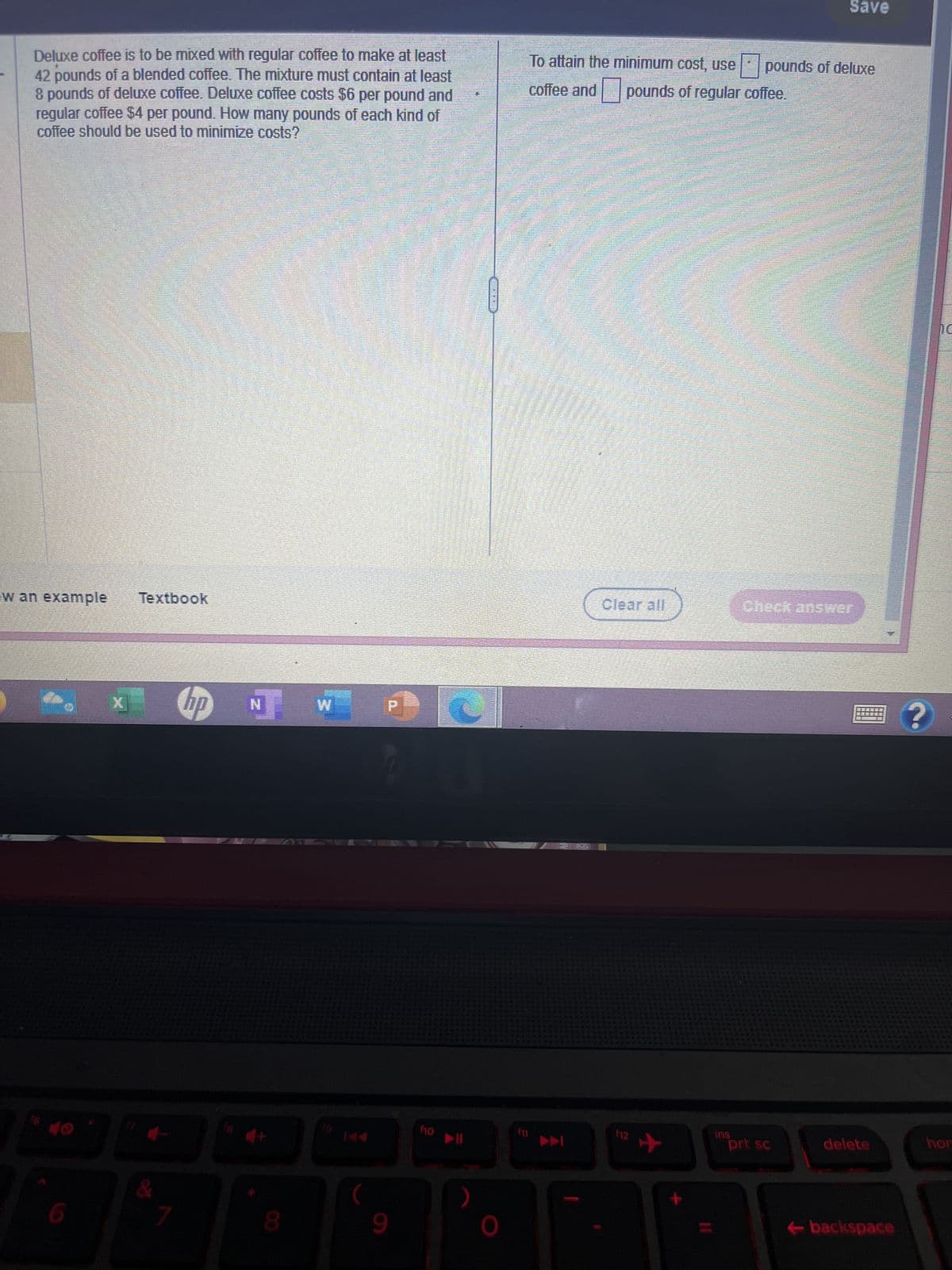 Deluxe coffee is to be mixed with regular coffee to make at least
42 pounds of a blended coffee. The mixture must contain at least
8 pounds of deluxe coffee. Deluxe coffee costs $6 per pound and
regular coffee $4 per pound. How many pounds of each kind of
coffee should be used to minimize costs?
w an example Textbook
7
hp NW
D
P
9
f10
0
To attain the minimum cost, use pounds of deluxe
pounds of regular coffee.
coffee and
▶▶
Clear all
112
+
ins
Save
Check answer
prt sc
delete
←backspace
hor
