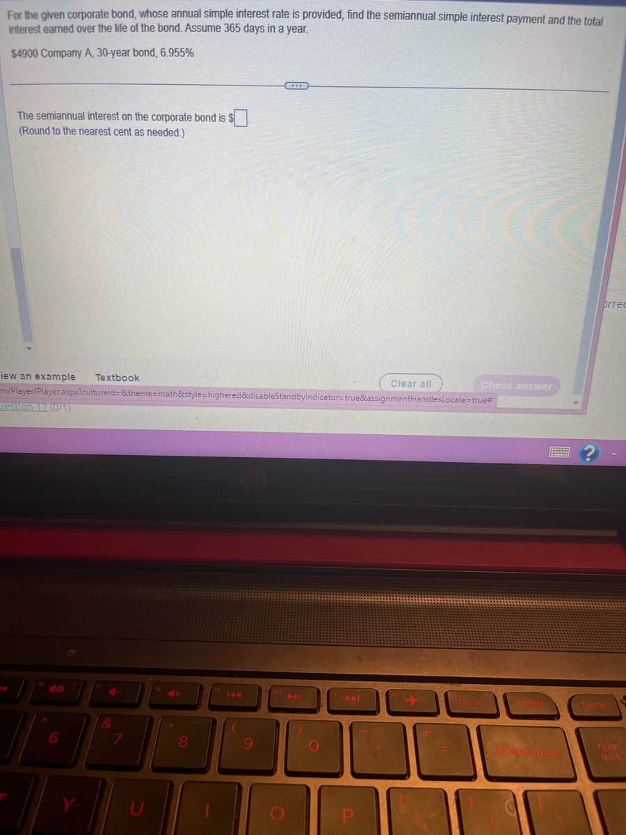 For the given corporate bond, whose annual simple interest rate is provided, find the semiannual simple interest payment and the total
interest earned over the life of the bond. Assume 365 days in a year.
$4900 Company A, 30-year bond, 6.955%
The semiannual interest on the corporate bond is $.
(Round to the nearest cent as needed.)
iew an example Textbook
m/Player/Player.aspx?cultureld=&theme=math&style=highered&disableStandbyIndicator=true&assignmentHandles
Jestion 17 (0/1)
6
C-
&
7
+
8
9
f10
O
Clear all
P
Check answer
Locale=true#
ont Sc
delete
brrec
home
num
lock