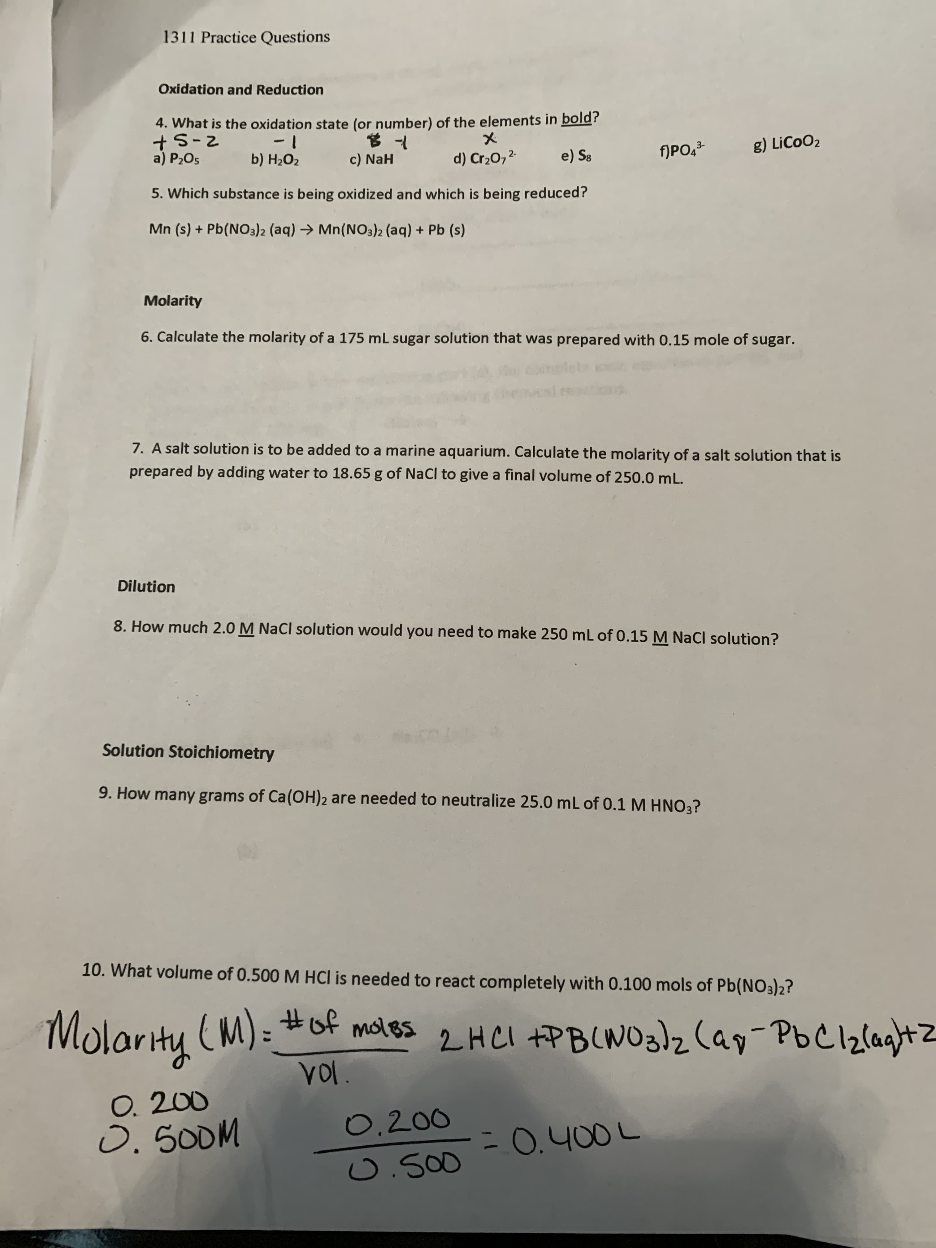 1311 Practice Questions
Oxidation and Reduction
4. What is the oxidation state (or number) of the elements in bold?
+5-2
a) P2O5
1-
b) H2O2
f)PO,²
g) LiCoO2
c) NaH
d) Cr20,2-
e) S8
5. Which substance is being oxidized and which is being reduced?
Mn (s) + Pb(NO3)2 (aq) → Mn(NO3)2 (aq) + Pb (s)
Molarity
6. Calculate the molarity of a 175 mL sugar solution that was prepared with 0.15 mole of sugar.
7. A salt solution is to be added to a marine aquarium. Calculate the molarity of a salt solution that is
prepared by adding water to 18.65 g of NaCl to give a final volume of 250.0 mL.
Dilution
8. How much 2.0 M NaCl solution would you need to make 250 mL of 0.15 M NaCl solution?
Solution Stoichiometry
9. How many grams of Ca(OH)2 are needed to neutralize 25.0 mL of 0.1 M HNO3?
10. What volume of 0.500 M HCl is needed to react completely with 0.100 mols of Pb(NO3)2?
Molarity (M): #of moles
VOl.
2HCI +PB(WO3)zCap-PbC12laghtZ
O. 200
0. 500M
0.200
-0.400L
0.500
