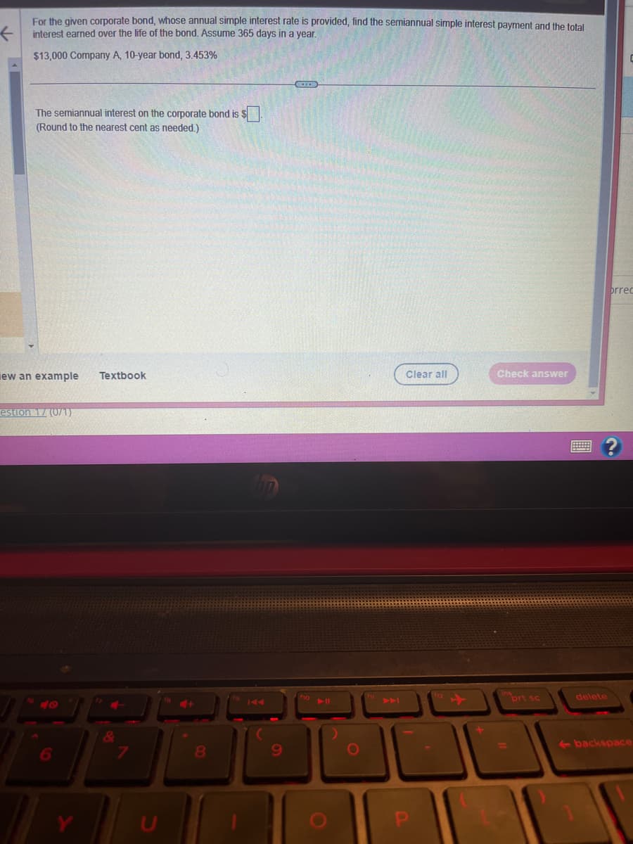 For the given corporate bond, whose annual simple interest rate is provided, find the semiannual simple interest payment and the total
interest earned over the life of the bond. Assume 365 days in a year.
$13,000 Company A, 10-year bond, 3.453%
The semiannual interest on the corporate bond is $
(Round to the nearest cent as needed.)
ew an example Textbook
estion 17 (0/1)
7
4+
8
9
TII
O
Clear all
Check answer
prt sc
delete
brrec
←backspace