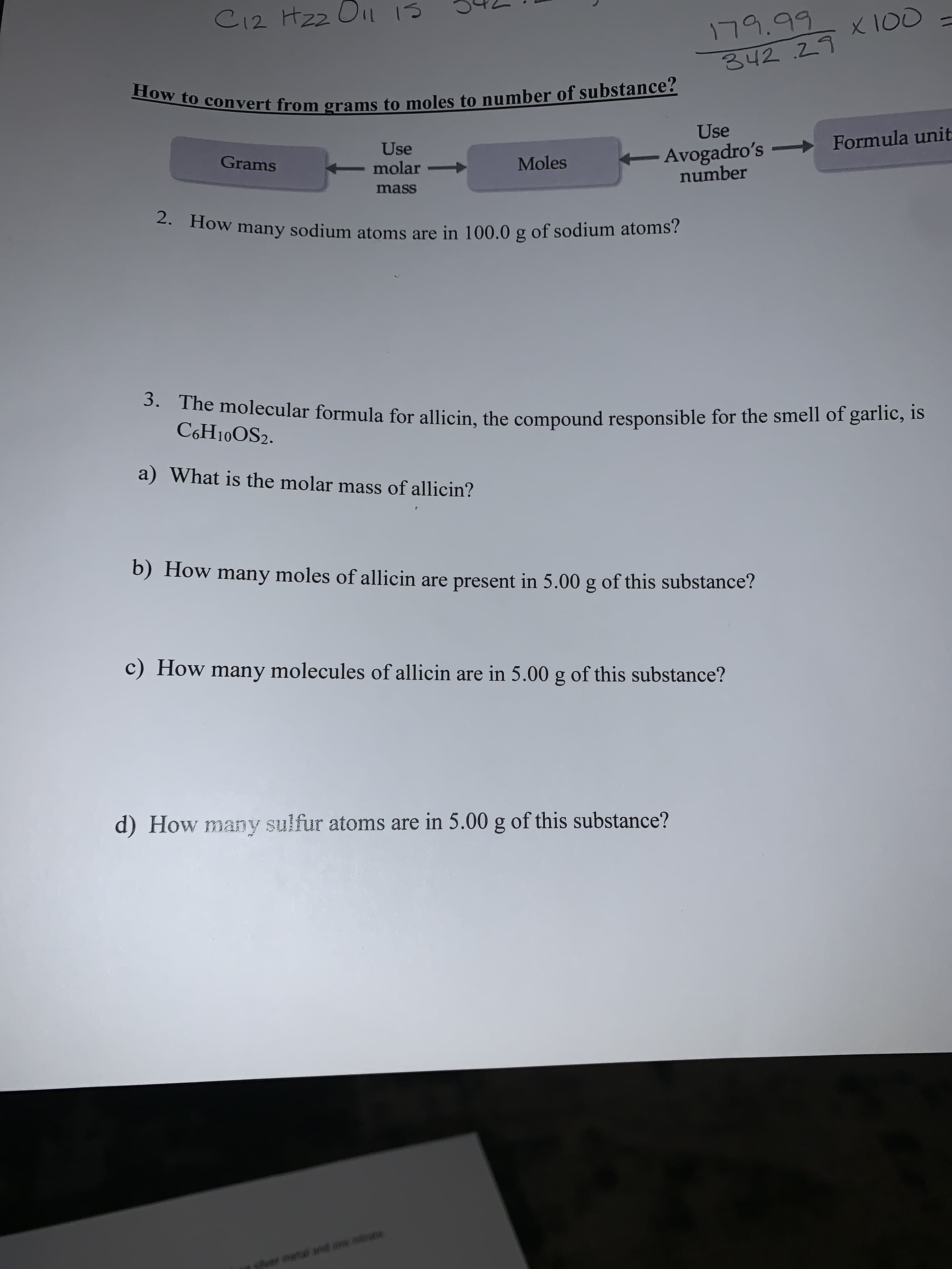 C12 Hzz Oi 1S
179.99
X 100
342.29
How to convert from grams to moles to number of substance?
Use
Use
Avogadro's -
number
Formula unit
Grams
Moles
molar
mass
2. How many sodium atoms are in 100.0 g of sodium atoms?
3. The molecular formula for allicin, the compound responsible for the smell of garlic, is
C6H10OS2.
a) What is the molar mass of allicin?
b) How many moles of allicin are present in 5.00 g of this substance?
c) How many molecules of allicin are in 5.00 g of this substance?
d) How many sulfur atoms are in 5.00 g of this substance?
e
iver metal and ane
