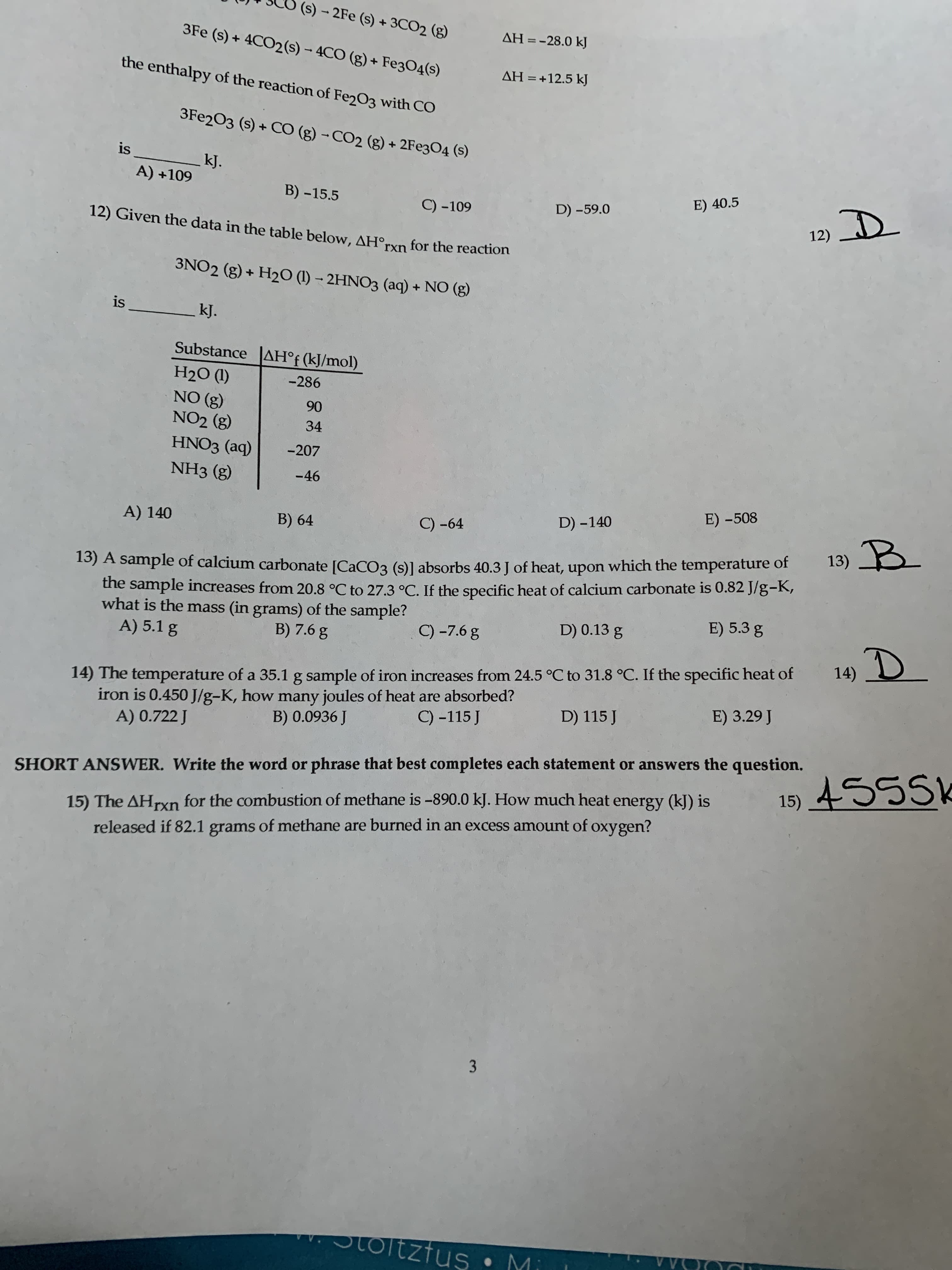 (s) - 2Fe (s) + 3CO2 (g)
3Fe (s) + 4CO2(s) - 4CO (g) + Fe304(s)
ΔΗ--28.0 k
the enthalpy of the reaction of Fe2O3 with CO
AH = +12.5 kJ
3FE203 (s) + CO (g) - CO2 (g) + 2FE3O4 (s)
is
kJ.
A) +109
B) -15.5
E) 40.5
C) -109
12) Given the data in the table below, AH°rxn for the reaction
D) -59.0
12) D
3NO2 (g) + H2O (1) – 2HNO3 (aq) + NO (g)
is
kJ.
Substance AH°f (kJ/mol)
H2O (1)
NO (g)
NO2 (g)
-286
90
34
HNO3 (aq)
-207
NH3 (g)
-46
A) 140
D) -140
E) -508
B) 64
C) -64
13) B
which the temperature of
13) A sample of calcium carbonate [CACO3 (s)] absorbs 40.3 J of heat, upon
the sample increases from 20.8 °C to 27.3 °C. If the specific heat of calcium carbonate is 0.82 J/g-K,
what is the mass (in grams) of the sample?
A) 5.1 g
B) 7.6 g
C) -7.6 g
D) 0.13 g
E) 5.3 g
14) D
14) The temperature of a 35.1 g sample of iron increases from 24.5 °C to 31.8 °C. If the specific heat of
iron is 0.450 J/g-K, how many joules of heat are absorbed?
A) 0.722 J
C) -115 J
D) 115 J
E) 3.29 J
B) 0.0936 J
SHORT ANSWER. Write the word or phrase that best completes each statement or answers the question.
15) 455SK
15) The AHrxn for the combustion of methane is -890.0 kJ. How much heat energy (kJ) is
released if 82.1 grams of methane are burned in an excess amount of oxygen?
3
otoltzfus • M
