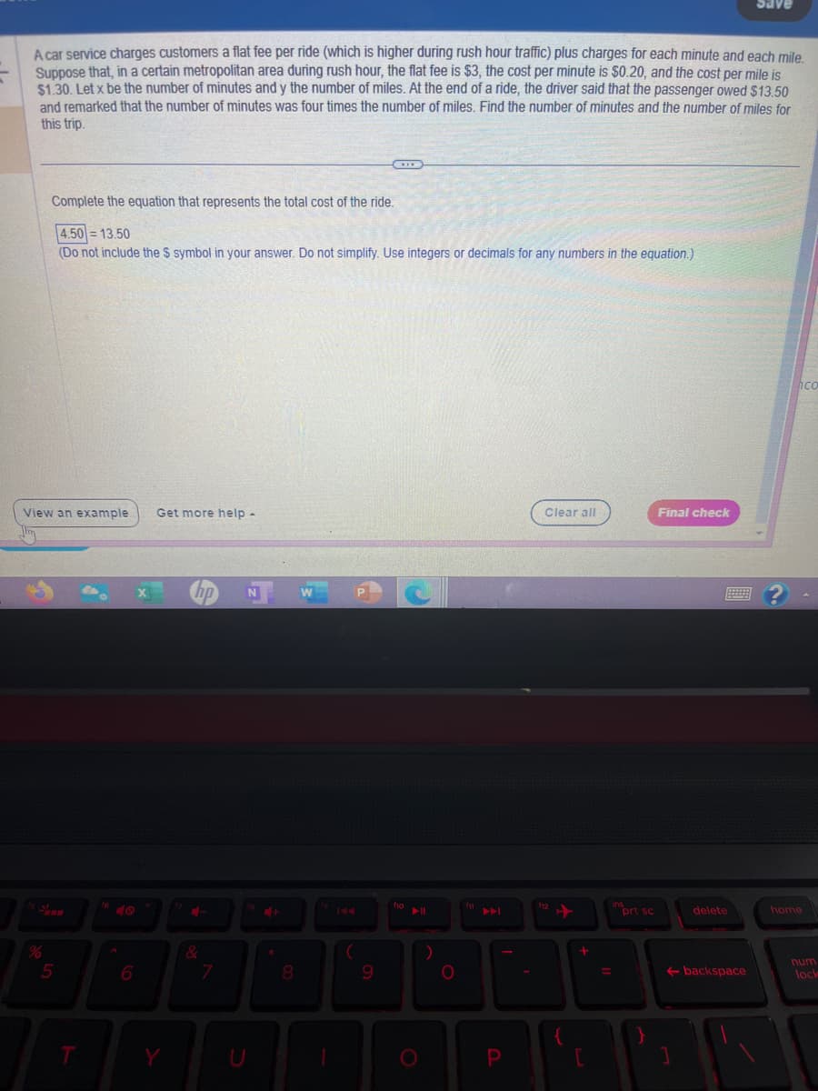 A car service charges customers a flat fee per ride (which is higher during rush hour traffic) plus charges for each minute and each mile.
Suppose that, in a certain metropolitan area during rush hour, the flat fee is $3, the cost per minute is $0.20, and the cost per mile is
$1.30. Let x be the number of minutes and y the number of miles. At the end of a ride, the driver said that the passenger owed $13.50
and remarked that the number of minutes was four times the number of miles. Find the number of minutes and the number of miles for
this trip.
%
Complete the equation that represents the total cost of the ride.
View an example Get more help -
5
4.50 13.50
(Do not include the $ symbol in your answer. Do not simplify. Use integers or decimals for any numbers in the equation.)
T
6
Y
&
7
N
8
CD
fg
9
f10
O
▶
P
Clear all
{
+
=
insort sc
}
Final check
delete
Save
backspace
hco
home
num
lock