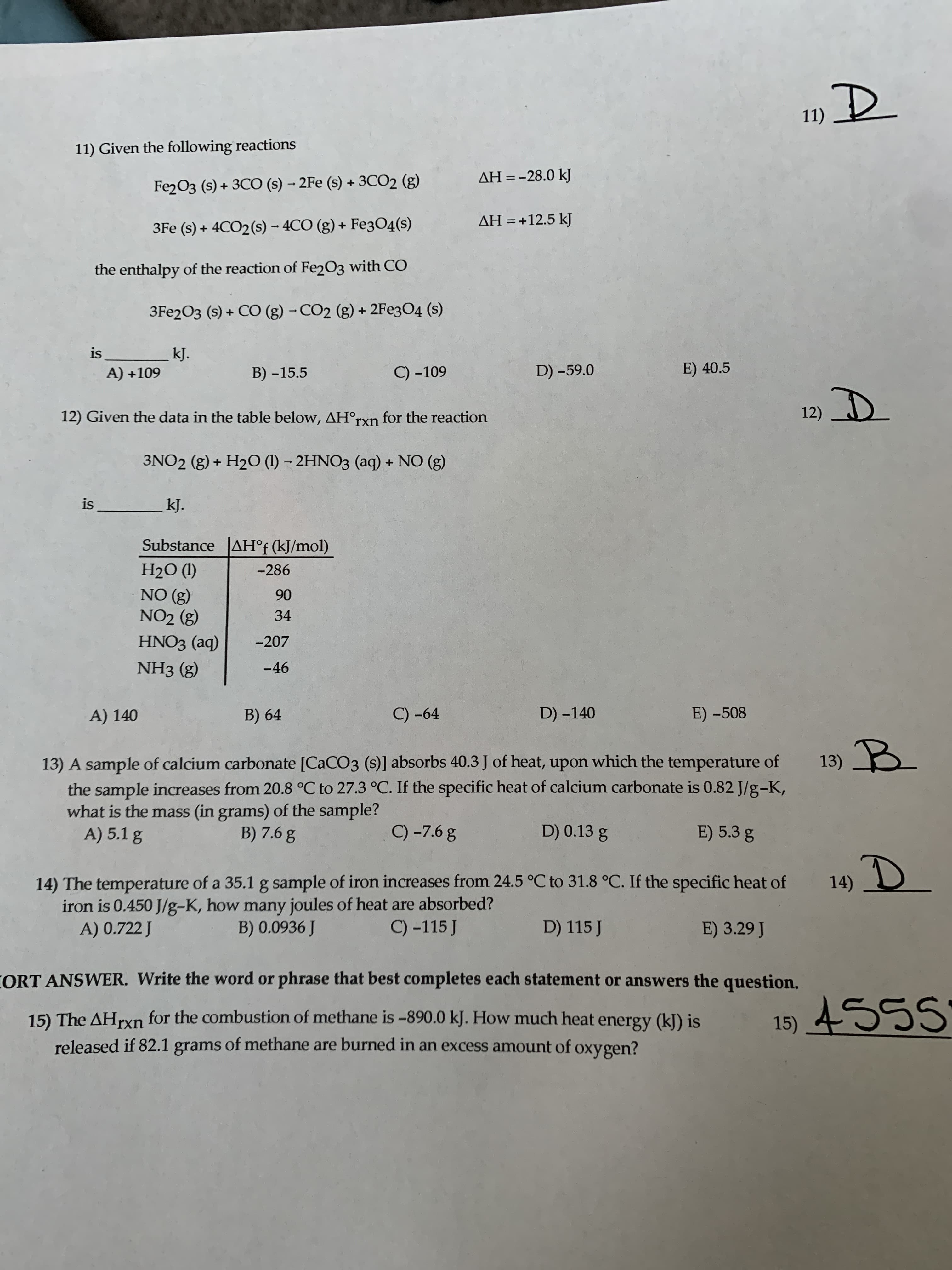 11)
11) Given the following reactions
AH = -28.0 kJ
Fe2O3 (s) + 3CO (s) - 2Fe (s) + 3CO2 (g)
AH = +12.5 kJ
%3D
3Fe (s) + 4CO2(s) - 4CO (g) + Fe304(s)
the enthalpy of the reaction of Fe2O3 with CO
3Fe2O3 (s) + CO (g) - CO2 (g) + 2Fe3O4 (s)
is
kJ.
A) +109
B) -15.5
C) -109
D) -59.0
E) 40.5
12) D
12) Given the data in the table below, AH°rxn for the reaction
3NO2 (g) + H2O (1) – 2HNO3 (aq) + NO (g)
is
kJ.
Substance AH°f (kJ/mol)
H2O (1)
-286
NO (g)
NO2 (g)
90
34
HNO3 (aq)
-207
NH3 (g)
-46
A) 140
B) 64
C) -64
D) -140
E) -508
B.
13) A sample of calcium carbonate [CACO3 (s)] absorbs 40.3 J of heat, upon which the temperature of
the sample increases from 20.8 °C to 27.3 °C. If the specific heat of calcium carbonate is 0.82 J/g-K,
what is the mass (in grams) of the sample?
A) 5.1 g
B) 7.6 g
C) -7.6 g
D) 0.13 g
E) 5.3 g
14) D
14) The temperature of a 35.1 g sample of iron increases from 24.5 °C to 31.8 °C. If the specific heat of
iron is 0.450 J/g-K, how many joules of heat are absorbed?
A) 0.722 J
B) 0.0936 J
C) -115 J
D) 115 J
E) 3.29 J
CORT ANSWER. Write the word or phrase that best completes each statement or answers the question.
15) 455
15) The AHrxn for the combustion of methane is -890.0 kJ. How much heat energy (k]) is
released if 82.1 grams of methane are burned in an excess amount of oxygen?
