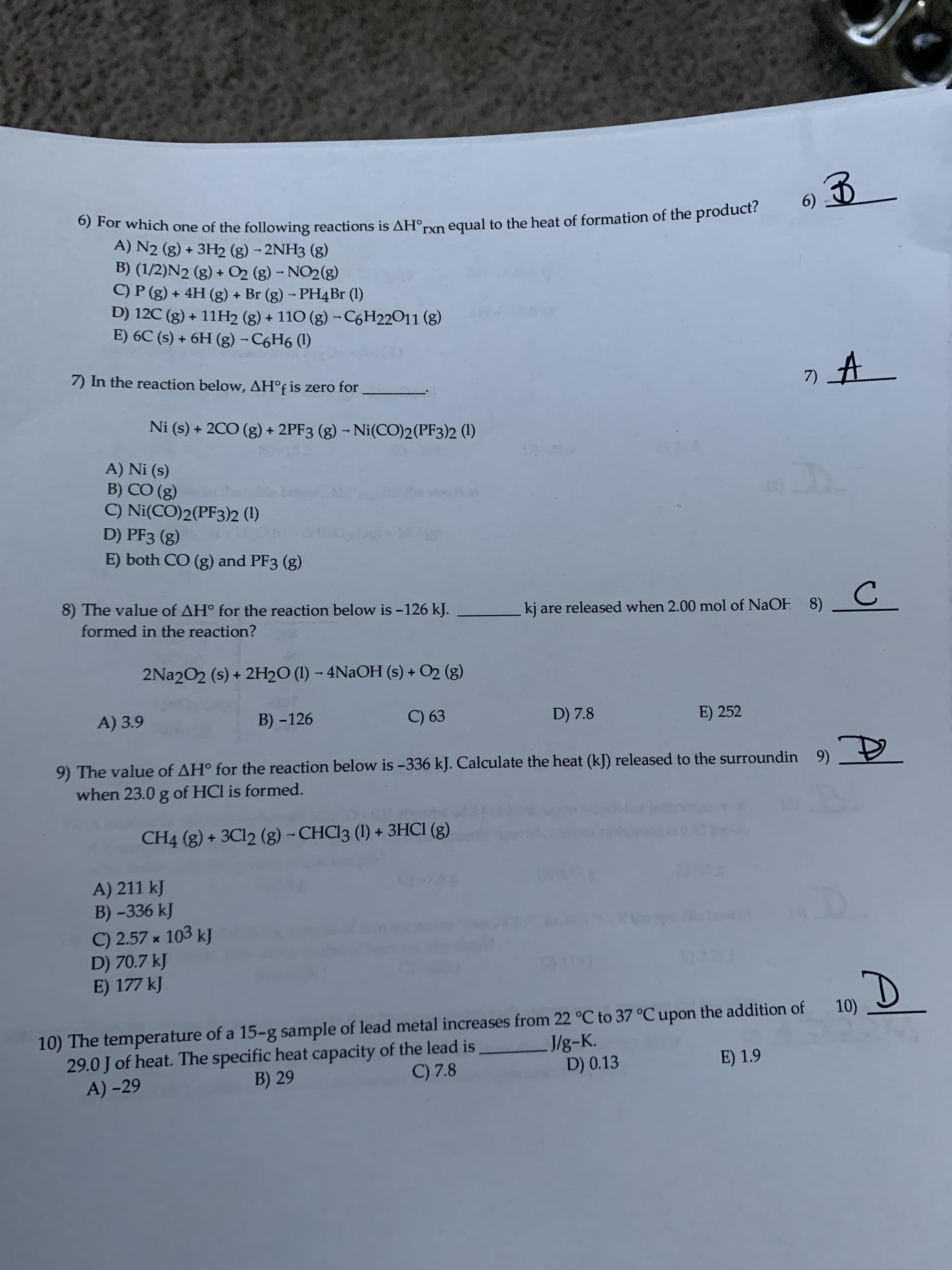 6) For which one of the following reactions is AH°;
6)
ot which one of the following reactions is AH
A) N2 (g) + 3H2 (g) - 2NH3 (g)
B) (1/2)N2 (g) + O2 (g) - NO2(g)
C) P (g) + 4H (g) + Br (g) - PH4B (1)
D) 12C (g) + 11H2 (g) + 110 (g) - C6H22011 (g)
E) 6C (s) + 6H (g) - C6H6 (1)
rxn equal to the heat of formation of the product?
7) In the reaction below, AH°f is zero for
Ni (s) + 2CO (g) + 2PF3 (g) - Ni(CO)2(PF3)2 (1)
A) Ni (s)
B) CÓ (g)
C) Ni(CO)2(PF3)2 (1)
D) PF3 (g)
E) both CO (g) and PF3 (g)
8) The value of AH° for the reaction below is -126 kJ.
kj are released when 2.00 mol of NaOF 8)
formed in the reaction?
2Na202 (s) + 2H2O (1) – 4NAOH (s) + O2 (g)
A) 3.9
B) -126
C) 63
D) 7.8
E) 252
9) The value of AH° for the reaction below is -336 kJ. Calculate the heat (kJ) released to the surroundin 9) 9
when 23.0 g of HCl is formed.
CH4 (g) + 3C12 (g) - CHC13 (1) + 3HCI (g)
A) 211 kJ
B) -336 kJ
C) 2.57 x 103 kJ
D) 70.7 kJ
E) 177 kJ
10) The temperature of a 15-g sample of lead metal increases from 22 °C to 37 °C upon the addition of
29.0 J of heat. The specific heat capacity of the lead is
A) -29
10)
J/g-K.
D) 0.13
B) 29
C) 7.8
E) 1.9
