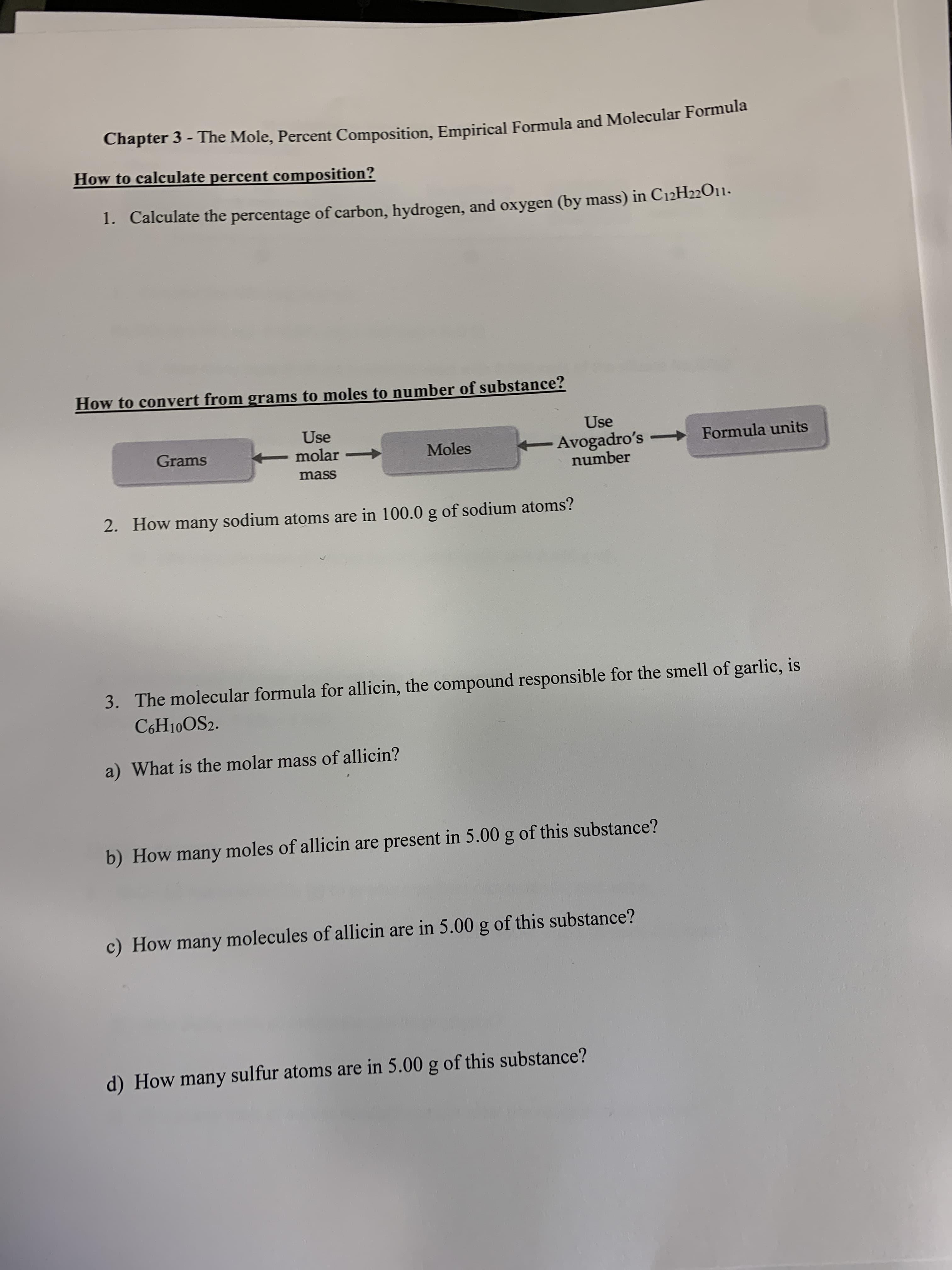 Chapter 3 - The Mole, Percent Composition, Empirical Formula and Molecular Formula
How to calculate percent composition?
1. Calculate the percentage of carbon, hydrogen, and oxygen (by mass) in C12H22O11-
How to convert from grams to moles to number of substance?
Use
Use
Avogadro's -
number
Formula units
Grams
- molar
Moles
mass
2.
How many sodium atoms are in 100.0 g of sodium atoms?
The molecular formula for allicin, the compound responsible for the smell of garlic, is
3.
C6H10OS2.
a) What is the molar mass of allicin?
b) How many moles of allicin are present in 5.00 g of this substance?
c) How many molecules of allicin are in 5.00 g of this substance?
d) How many sulfur atoms are in 5.00 g of this substance?
