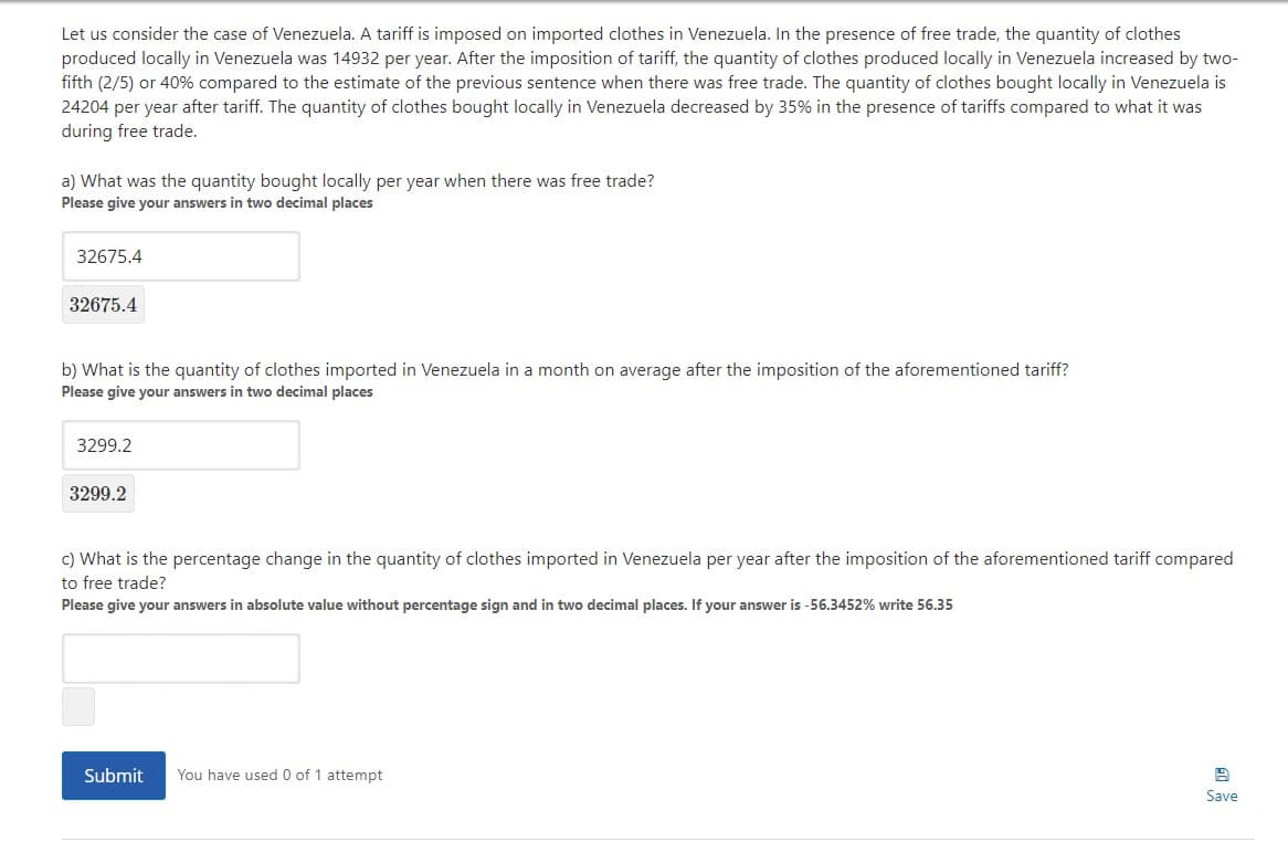 Let us consider the case of Venezuela. A tariff is imposed on imported clothes in Venezuela. In the presence of free trade, the quantity of clothes
produced locally in Venezuela was 14932 per year. After the imposition of tariff, the quantity of clothes produced locally in Venezuela increased by two-
fifth (2/5) or 40% compared to the estimate of the previous sentence when there was free trade. The quantity of clothes bought locally in Venezuela is
24204 per year after tariff. The quantity of clothes bought locally in Venezuela decreased by 35% in the presence of tariffs compared to what it was
during free trade.
a) What was the quantity bought locally per year when there was free trade?
Please give your answers in two decimal places
32675.4
32675.4
b) What is the quantity of clothes imported in Venezuela in a month on average after the imposition of the aforementioned tariff?
Please give your answers in two decimal places
3299.2
3299.2
c) What is the percentage change in the quantity of clothes imported in Venezuela per year after the imposition of the aforementioned tariff compared
to free trade?
Please give your answers in absolute value without percentage sign and in two decimal places. If your answer is -56.3452% write 56.35
Submit
You have used 0 of 1 attempt
Save
