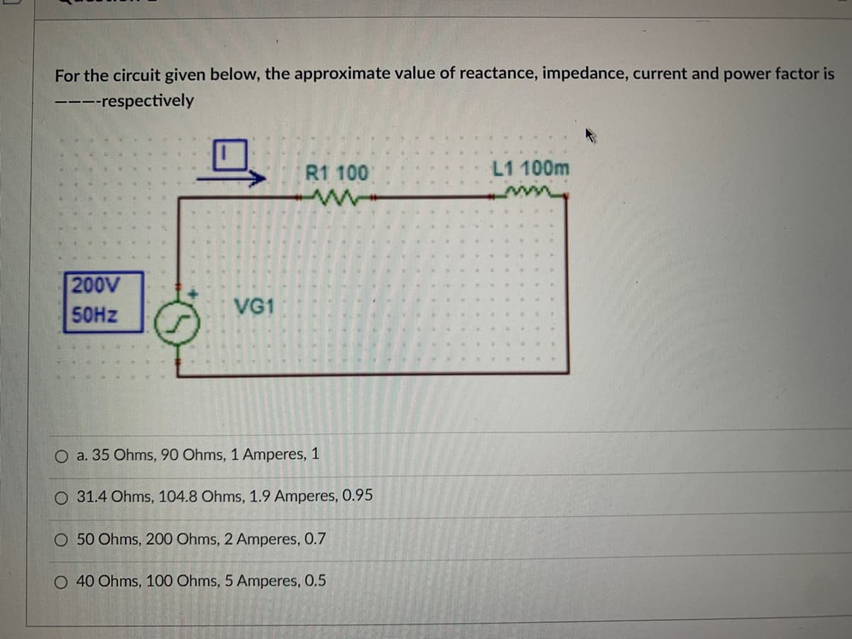 For the circuit given below, the approximate value of reactance, impedance, current and power factor is
----respectively
200V
50Hz
VG1
R1 100
O a. 35 Ohms, 90 Ohms, 1 Amperes, 1
O 31.4 Ohms, 104.8 Ohms, 1.9 Amperes, 0.95
O 50 Ohms, 200 Ohms, 2 Amperes, 0.7
O 40 Ohms, 100 Ohms, 5 Amperes, 0.5
L1 100m