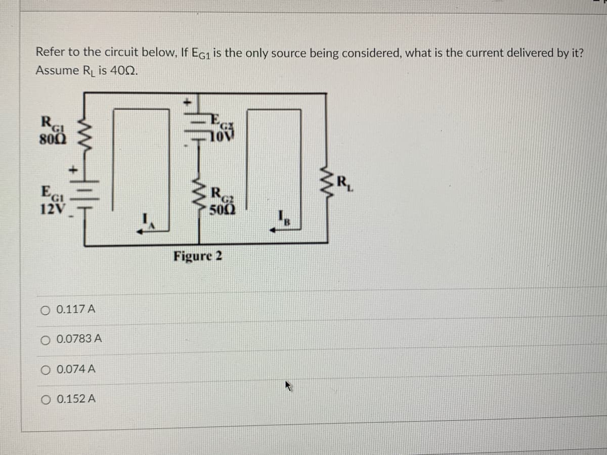 Refer to the circuit below, If EG1 is the only source being considered, what is the current delivered by it?
Assume R₁ is 400.
RGI
800
Ec!
12V
O 0.117 A
O 0.0783 A
O 0.074 A
O 0.152 A
R
500
Figure 2
ww