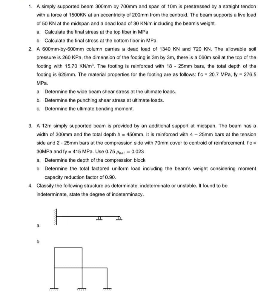 1. A simply supported beam 300mm by 700mm and span of 10m is prestressed by a straight tendon
with a force of 1500KN at an eccentricity of 200mm from the centroid. The beam supports a live load
of 50 KN at the midspan and a dead load of 30 KN/m including the beam's weight.
a. Calculate the final stress at the top fiber in MPa
b. Calculate the final stress at the bottom fiber in MPa
2. A 600mm-by-600mm column carries a dead load of 1340 KN and 720 KN. The allowable soil
pressure is 260 KPa, the dimension of the footing is 3m by 3m, there is a 060m soil at the top of the
footing with 15.70 KN/m³. The footing is reinforced with 18- 25mm bars, the total depth of the
footing is 625mm. The material properties for the footing are as follows: fc = 20.7 MPa, fy = 276.5
MPa.
a. Determine the wide beam shear stress at the ultimate loads.
b. Determine the punching shear stress at ultimate loads.
c. Determine the ultimate bending moment.
3. A 12m simply supported beam is provided by an additional support at midspan. The beam has a
width of 300mm and the total depth h = 450mm. It is reinforced with 4-25mm bars at the tension
side and 2 - 25mm bars at the compression side with 70mm cover to centroid of reinforcement. f'c =
30MPa and fy = 415 MPa. Use 0.75 Phal = 0.023
a. Determine the depth of the compression block
b. Determine the total factored uniform load including the beam's weight considering moment.
capacity reduction factor of 0.90.
4. Classify the following structure as determinate, indeterminate or unstable. If found to be
indeterminate, state the degree of indeterminacy..
a.
b.
17777
17777
O
m