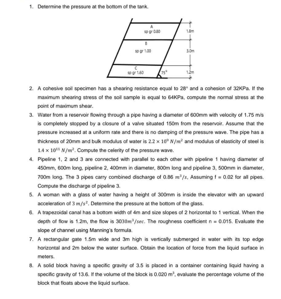 1. Determine the pressure at the bottom of the tank.
A
sp gr 0.80
B
sp gr 1.00
sp gr 1.60
75°
1.8m
3.0m
1.2m
2. A cohesive soil specimen has a shearing resistance equal to 28° and a cohesion of 32KPa. If the
maximum shearing stress of the soil sample is equal to 64KPa, compute the normal stress at the
point of maximum shear.
3. Water from a reservoir flowing through a pipe having a diameter of 600mm with velocity of 1.75 m/s
is completely stopped by a closure of a valve situated 150m from the reservoir. Assume that the
pressure increased at a uniform rate and there is no damping of the pressure wave. The pipe has a
thickness of 20mm and bulk modulus of water is 2.2 x 10⁹ N/m² and modulus of elasticity of steel is
1.4 x 10¹1 N/m². Compute the celerity of the pressure wave.
4. Pipeline 1, 2 and 3 are connected with parallel to each other with pipeline 1 having diameter of
450mm, 600m long, pipeline 2, 400mm in diameter, 800m long and pipeline 3, 500mm in diameter,
700m long. The 3 pipes carry combined discharge of 0.86 m³/s, Assuming f = 0.02 for all pipes.
Compute the discharge of pipeline 3.
5. A woman with a glass of water having a height of 300mm is inside the elevator with an upward
acceleration of 3 m/s2. Determine the pressure at the bottom of the glass.
6. A trapezoidal canal has a bottom width of 4m and size slopes of 2 horizontal to 1 vertical. When the
depth of flow is 1.2m, the flow is 3030m³/sec. The roughness coefficient n = 0.015. Evaluate the
slope of channel using Manning's formula.
7. A rectangular gate 1.5m wide and 3m high is vertically submerged in water with its top edge
horizontal and 2m below the water surface. Obtain the location of force from the liquid surface in
meters.
8. A solid block having a specific gravity of 3.5 is placed in a container containing liquid having a
specific gravity of 13.6. If the volume of the block is 0.020 m³, evaluate the percentage volume of the
block that floats above the liquid surface.