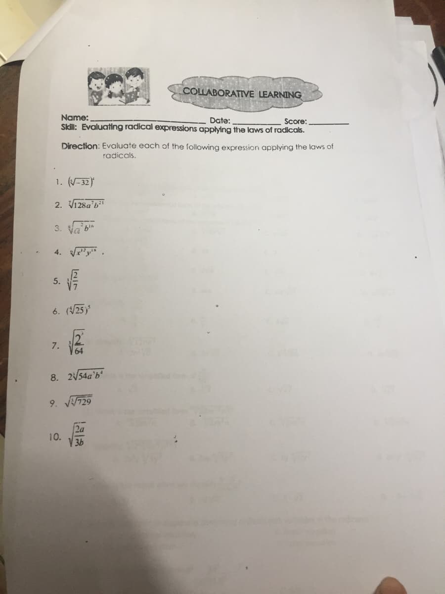 COLLABORATIVE LEARNING
Name:
Date:
Score:
Skill: Evaluating radical expressions applying the laws of radicals.
Direction: Evaluate each of the following expression applying the laws of
radicals.
1. (-32)
2. V128a'b"
3. Va bin
4. "y.
5.
6. (25)
7.
64
8. 254a'b'
9. 729
2a
10.
3b
