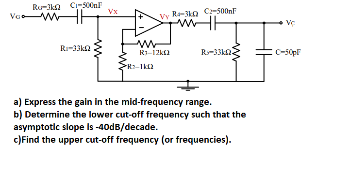 RG-3kQ
VGO- W
C1=500nF
R1=33kΩ
Vx
ww
VY
R3=12kQ2
R2=1kQ2
R4=3ΚΩ
C2=500nF
R5=33kΩ.
a) Express the gain in the mid-frequency range.
b) Determine the lower cut-off frequency such that the
asymptotic slope is -40dB/decade.
c) Find the upper cut-off frequency (or frequencies).
Vç
C=50pF