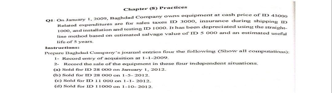 Chapter (8) Practices
Q1: On January 1, 2009, Baghdad Company owns equupment at cash price of ID 45000
Related expenditures are for sales taxes ID 3000, insurance during shipping
1000, and installation and testing ID 1000. It has been depreciated using the straisht
line method based on estimated salvage value of ID 5 000 and an estimated use6
life of 5 years.
Instructions:
Prepare Baghdad Company's journal entries four the following (Show all computations):
1- Record entry of acquisition at -1-2009.
2- Record the sale of the equipment in these four independent situations.
(a) Sold for ID 2 8 000 on January 1, 2012.-
(b) Sold for ID 2 8 000 on 1-5- 2012.
(c) Sold for ID 11 000 on 1-1-2012.
(d) Sold for ID 11000 on 1-10- 2012.
