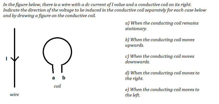 In the figure below, there is a wire with a dc current of I value and a conductive coil on its right.
Indicate the direction of the voltage to be induced in the conductive coil separately for each case below
and by drawing a figure on the conductive coil.
a) When the conducting coil remains
stationary.
b) When the conducting coil moves
upwards.
c) When the conducting coil moves
downwards.
d) When the conducting coil moves to
the right.
a
b
coil
e) When the conducting coil moves to
the left.
wire
