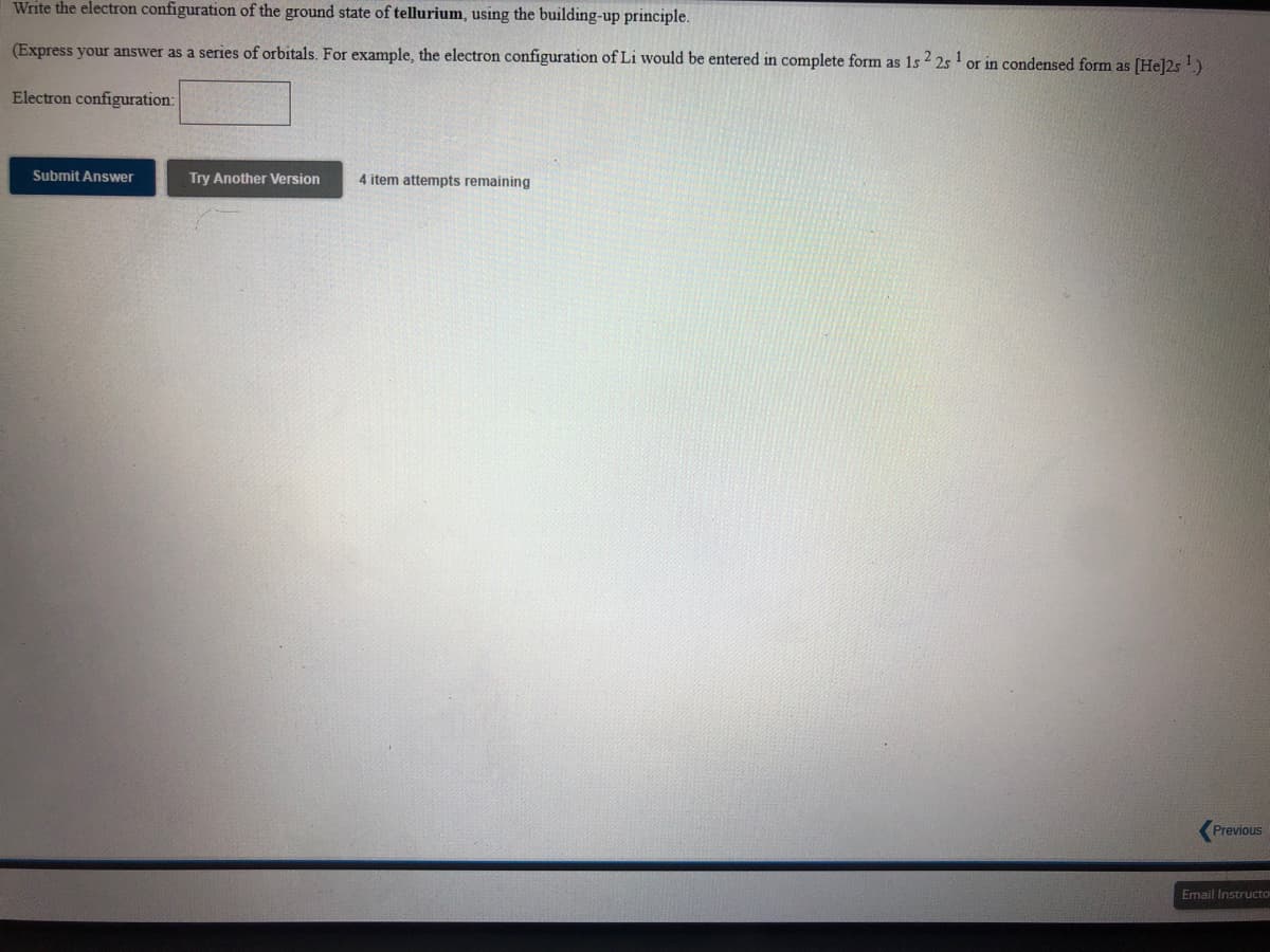 Write the electron configuration of the ground state of tellurium, using the building-up principle.
(Express your answer as a series of orbitals. For example, the electron configuration of Li would be entered in complete form as 1s 2 25 1
or in condensed form as [He]2s!)
Electron configuration:
Submit Answer
Try Another Version
4 item attempts remaining
Previous
Email Instructo

