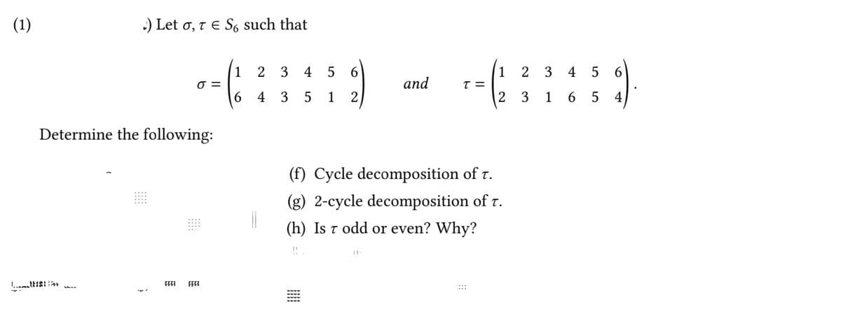 (1)
:) Let o, t e S such that
1
2 3 4 5 6
1 2 3 4 5 6
and
6 4 3 5 1 2
2 3 1 6 5 4)
Determine the following:
(f) Cycle decomposition of r.
(g) 2-cycle decomposition of r.
(h) Is t odd or even? Why?
:::
